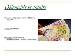 Débouchés et salaire L’accoucheuse peut exécuter 8 à 12 heures de garde. Salaire:  1600 €/mois Débouchés:  ergothérapeute – kinésithérapeute – infirmier - puéricultrice 