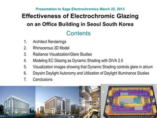 Presentation to Sage Electrochromics March 22, 2013
Effectiveness of Electrochromic Glazing
on an Office Building in Seoul South Korea
1. Architect Renderings
2. Rhinocerous 3D Model
3. Radiance Visualization/Glare Studies
4. Modeling EC Glazing as Dynamic Shading with DIVA 2.0
5. Visualization images showing that Dynamic Shading controls glare in atrium
6. Daysim Daylight Autonomy and Utilization of Daylight Illuminance Studies
7. Conclusions
Contents
 