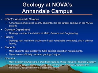Geology at NOVA’s
Annandale Campus
• NOVA’s Annandale Campus
– Annandale serves over 20,000 students, it is the largest campus in the NOVA
system.
• Geology Department
– Geology is under the division of Math, Science and Engineering.
• Faculty
– Geology has 3 full time faculty (on 5-year renewable contracts), and 4 adjunct
faculty.
• Students
– Most students take geology to fulfill general education requirements.
– There are no officially declared geology ‘majors.’
• Courses
– Most geology courses are 4-credit lab courses, these includes Physical Geology,
Historical Geology, Oceanography and Minerology. Physical Geology and
Historical Geology have the largest enrollment.
 