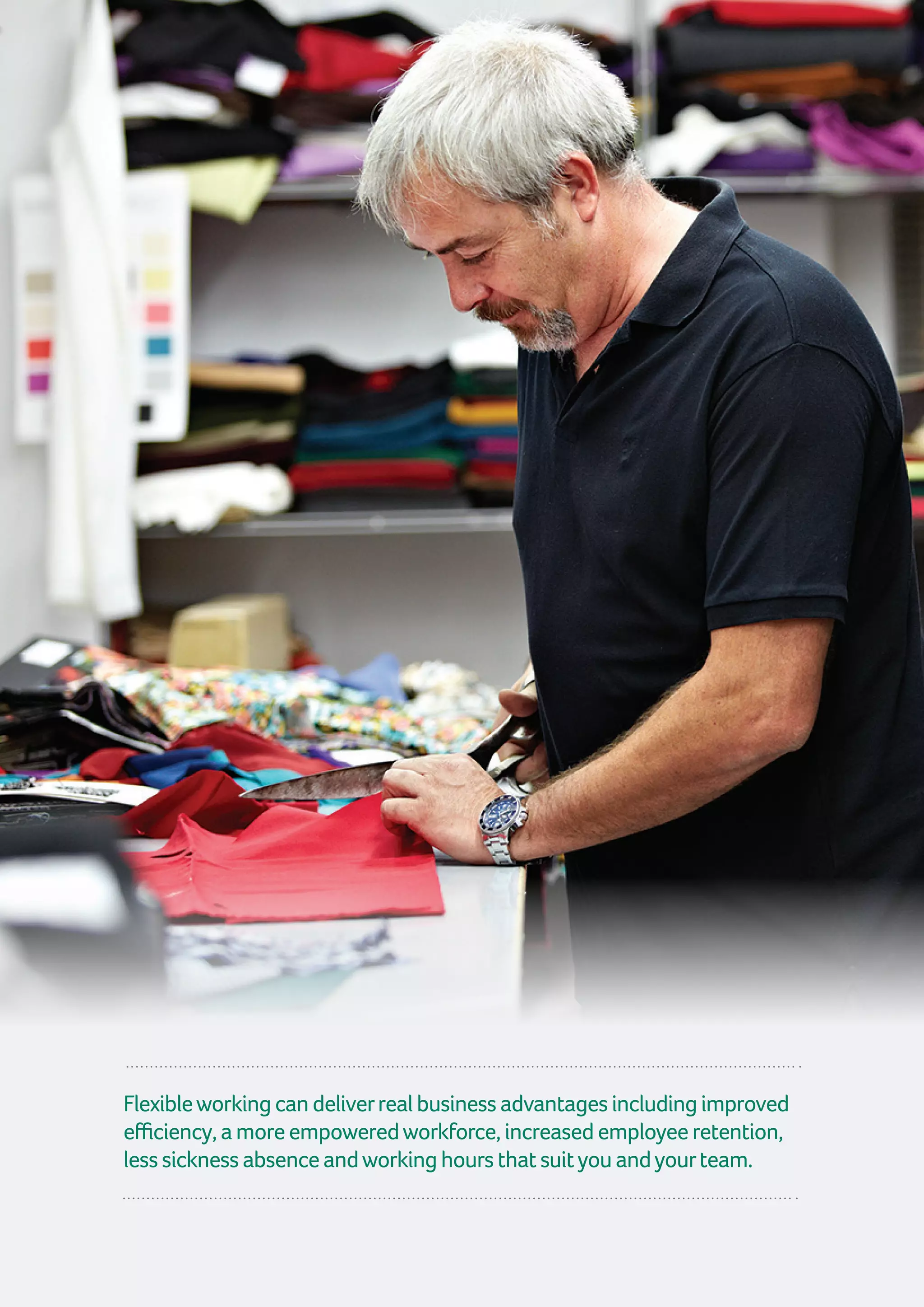 Flexibleworkingcandeliverrealbusinessadvantagesincludingimproved
efficiency,amoreempoweredworkforce,increasedemployeeretention,
lesssicknessabsenceandworkinghoursthatsuityouandyourteam.
 