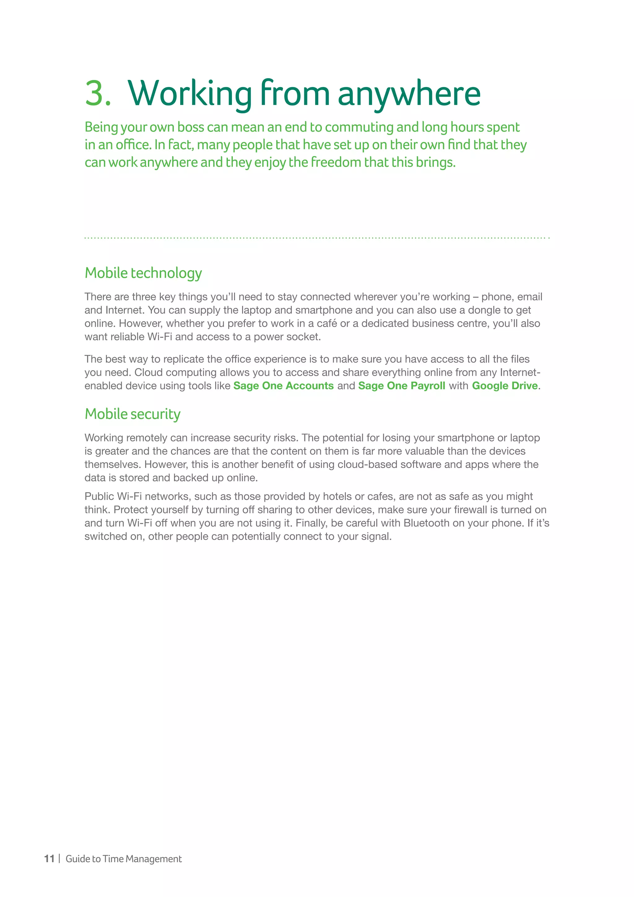 11 | GuidetoTimeManagement
3.	 Workingfromanywhere
Beingyourownbosscanmeananendtocommutingandlonghoursspent
inanoffice.Infact,manypeoplethathavesetupontheirownfindthatthey
canworkanywhereandtheyenjoythefreedomthatthisbrings.
Mobiletechnology
There are three key things you’ll need to stay connected wherever you’re working – phone, email
and Internet. You can supply the laptop and smartphone and you can also use a dongle to get
online. However, whether you prefer to work in a café or a dedicated business centre, you’ll also
want reliable Wi-Fi and access to a power socket.
The best way to replicate the office experience is to make sure you have access to all the files
you need. Cloud computing allows you to access and share everything online from any Internet-
enabled device using tools like Sage One Accounts and Sage One Payroll with Google Drive.
Mobilesecurity
Working remotely can increase security risks. The potential for losing your smartphone or laptop
is greater and the chances are that the content on them is far more valuable than the devices
themselves. However, this is another benefit of using cloud-based software and apps where the
data is stored and backed up online.
Public Wi-Fi networks, such as those provided by hotels or cafes, are not as safe as you might
think. Protect yourself by turning off sharing to other devices, make sure your firewall is turned on
and turn Wi-Fi off when you are not using it. Finally, be careful with Bluetooth on your phone. If it’s
switched on, other people can potentially connect to your signal.
 
