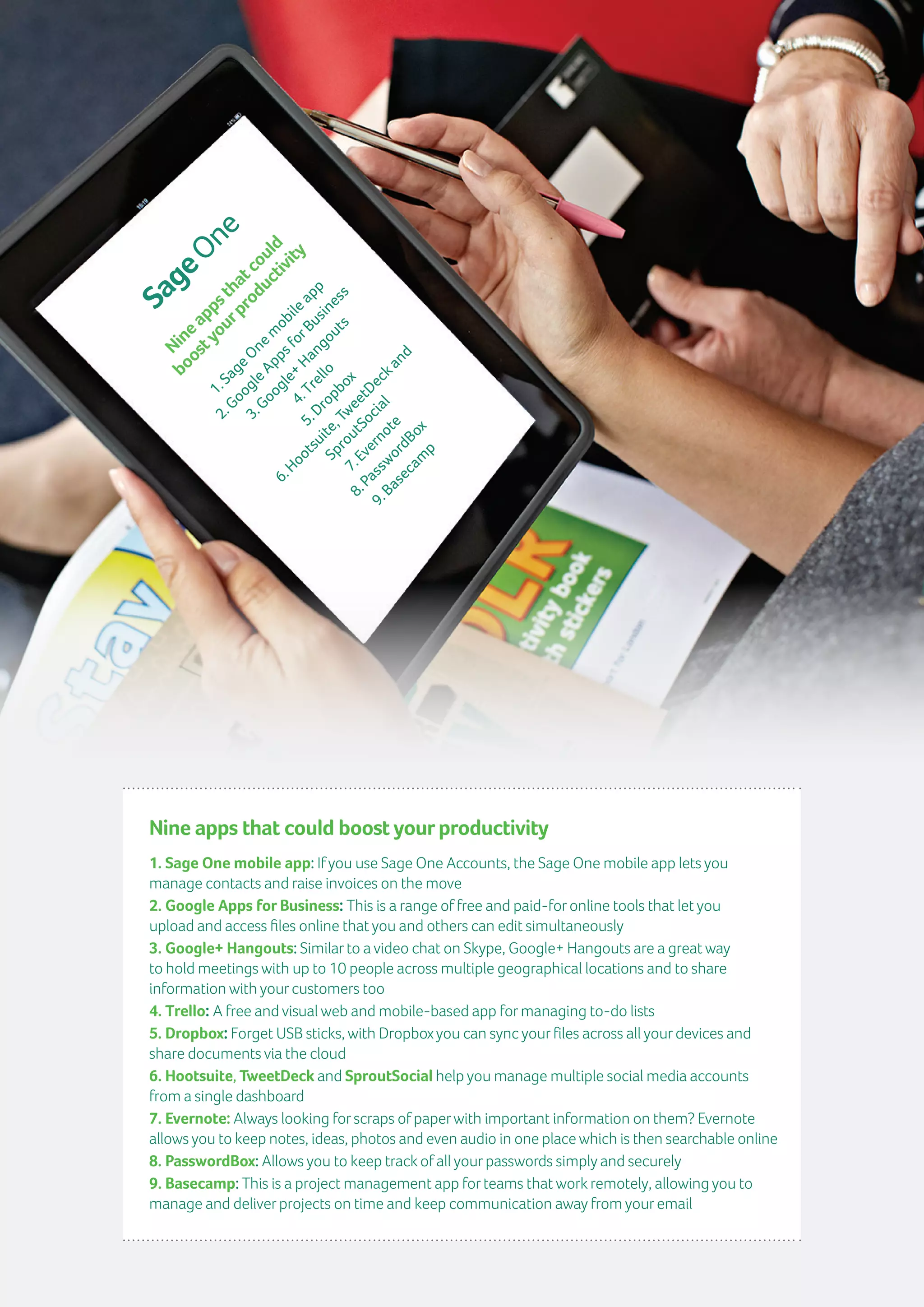 12 | GuidetoTimeManagement
Nine apps that could boost yourproductivity
1. Sage One mobile app: Ifyou use Sage One Accounts, the Sage One mobile app lets you
manage contacts and raise invoices on the move
2. Google Apps for Business: This is a range of free and paid-foronline tools that let you
upload and access files online that you and others can edit simultaneously
3. Google+ Hangouts: Similarto a video chat on Skype, Google+ Hangouts are a great way
to hold meetings with up to 10 people across multiple geographical locations and to share
information with yourcustomers too
4. Trello: A free and visual web and mobile-based app formanaging to-do lists
5. Dropbox: Forget USB sticks, with Dropboxyou can sync yourfiles across all yourdevices and
share documents via the cloud
6. Hootsuite, TweetDeck and SproutSocial help you manage multiple social media accounts
from a single dashboard
7. Evernote: Always looking forscraps of paperwith important information on them? Evernote
allows you to keep notes, ideas, photos and even audio in one place which is then searchable online
8. PasswordBox: Allows you to keep trackof all yourpasswords simply and securely
9. Basecamp: This is a project management app forteams that workremotely, allowing you to
manage and deliverprojects on time and keep communication away from youremail
Nineappsthatcould
boostyourproductivity
1.SageOnem
obileapp
2.GoogleAppsforBusiness
3.Google+
Hangouts
4.Trello
5.Dropbox
6.Hootsuite,TweetDeckand
SproutSocial
7.Evernote
8.PasswordBox
9.Basecam
p
 