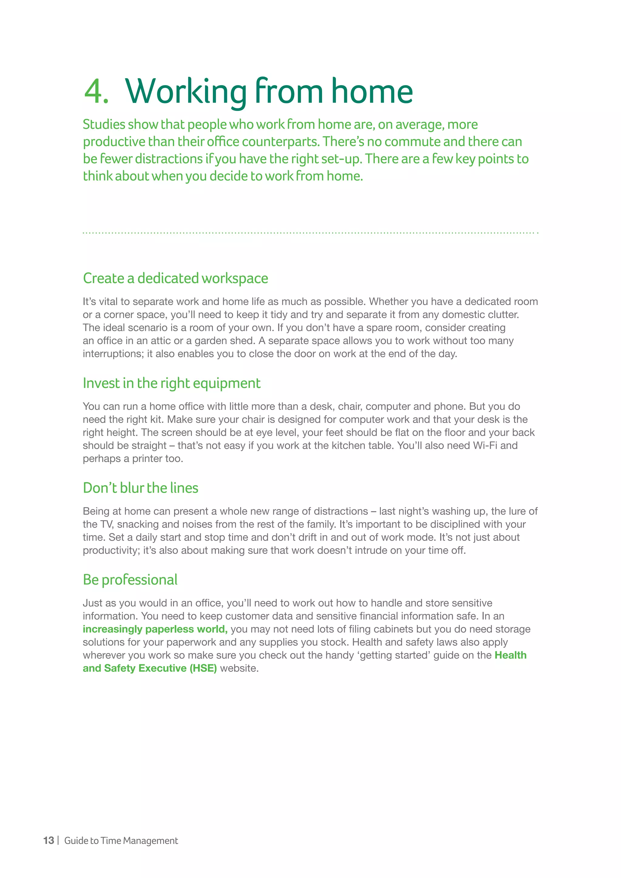 13 | GuidetoTimeManagement
4.	 Workingfromhome
Studies showthatpeoplewhoworkfromhomeare,onaverage,more
productivethantheirofficecounterparts.There’snocommuteandtherecan
be fewerdistractionsifyouhavetherightset-up.Thereareafewkeypointsto
thinkaboutwhenyoudecidetoworkfromhome.
Createadedicatedworkspace
It’s vital to separate work and home life as much as possible. Whether you have a dedicated room
or a corner space, you’ll need to keep it tidy and try and separate it from any domestic clutter.
The ideal scenario is a room of your own. If you don’t have a spare room, consider creating
an office in an attic or a garden shed. A separate space allows you to work without too many
interruptions; it also enables you to close the door on work at the end of the day.
Investintherightequipment
You can run a home office with little more than a desk, chair, computer and phone. But you do
need the right kit. Make sure your chair is designed for computer work and that your desk is the
right height. The screen should be at eye level, your feet should be flat on the floor and your back
should be straight – that’s not easy if you work at the kitchen table. You’ll also need Wi-Fi and
perhaps a printer too.
Don’tblurthelines
Being at home can present a whole new range of distractions – last night’s washing up, the lure of
the TV, snacking and noises from the rest of the family. It’s important to be disciplined with your
time. Set a daily start and stop time and don’t drift in and out of work mode. It’s not just about
productivity; it’s also about making sure that work doesn’t intrude on your time off.
Beprofessional
Just as you would in an office, you’ll need to work out how to handle and store sensitive
information. You need to keep customer data and sensitive financial information safe. In an
increasingly paperless world, you may not need lots of filing cabinets but you do need storage
solutions for your paperwork and any supplies you stock. Health and safety laws also apply
wherever you work so make sure you check out the handy ‘getting started’ guide on the Health
and Safety Executive (HSE) website.
 