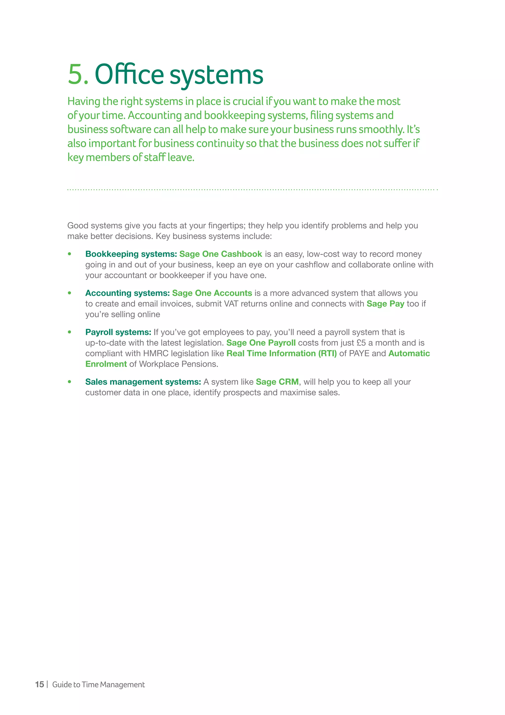 15 | GuidetoTimeManagement
5.Officesystems
Having therightsystemsinplaceiscrucialifyouwanttomakethemost
ofyourtime.Accountingandbookkeepingsystems,filingsystemsand
businesssoftwarecanallhelptomakesureyourbusinessrunssmoothly.It’s
alsoimportantforbusinesscontinuitysothatthebusinessdoesnotsufferif
keymembersofstaffleave.
Good systems give you facts at your fingertips; they help you identify problems and help you
make better decisions. Key business systems include:
•	 Bookkeeping systems: Sage One Cashbook is an easy, low-cost way to record money
going in and out of your business, keep an eye on your cashflow and collaborate online with
your accountant or bookkeeper if you have one.
•	 Accounting systems: Sage One Accounts is a more advanced system that allows you
to create and email invoices, submit VAT returns online and connects with Sage Pay too if
you’re selling online
•	 Payroll systems: If you’ve got employees to pay, you’ll need a payroll system that is
up-to-date with the latest legislation. Sage One Payroll costs from just £5 a month and is
compliant with HMRC legislation like Real Time Information (RTI) of PAYE and Automatic
Enrolment of Workplace Pensions.
•	 Sales management systems: A system like Sage CRM, will help you to keep all your
customer data in one place, identify prospects and maximise sales.
 