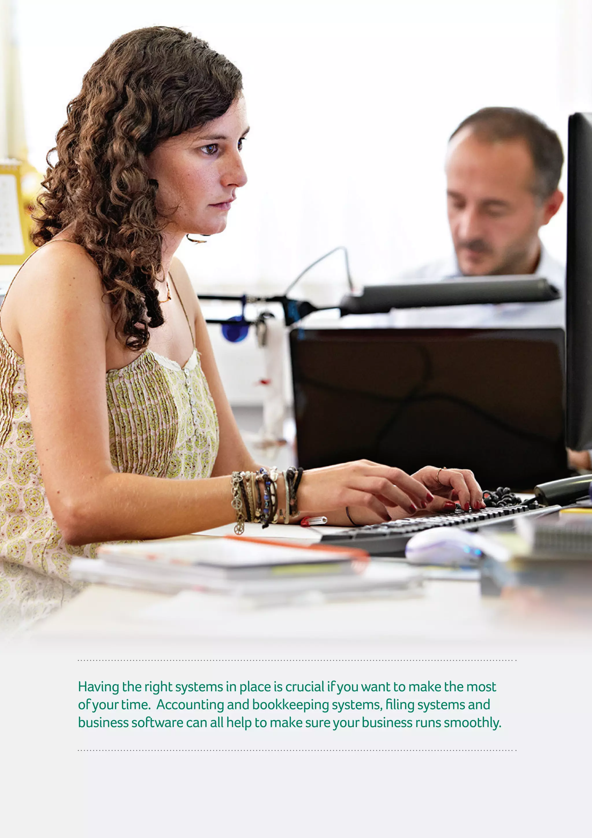 16 | GuidetoTimeManagement
Havingtherightsystemsinplaceiscrucialifyouwanttomakethemost
ofyourtime. Accountingandbookkeepingsystems,filingsystemsand
businesssoftwarecanallhelptomakesureyourbusinessrunssmoothly.
 