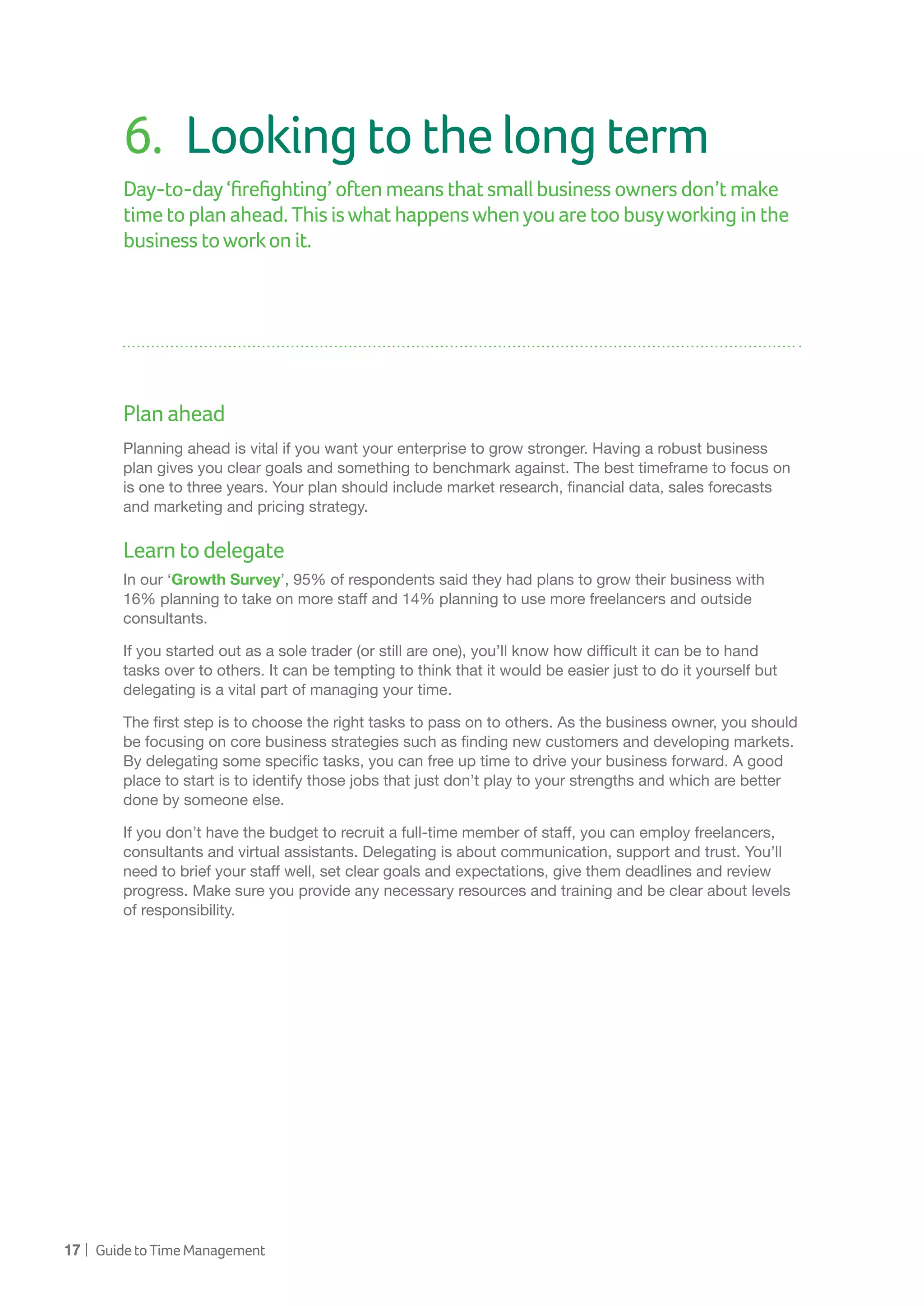 17 | GuidetoTimeManagement
6.	 Lookingtothelongterm
Day-to-day‘firefighting’oftenmeansthatsmallbusinessownersdon’tmake
time toplanahead.Thisiswhathappenswhenyouaretoobusyworkinginthe
businesstoworkonit.
Planahead
Planning ahead is vital if you want your enterprise to grow stronger. Having a robust business
plan gives you clear goals and something to benchmark against. The best timeframe to focus on
is one to three years. Your plan should include market research, financial data, sales forecasts
and marketing and pricing strategy.
Learntodelegate
In our ‘Growth Survey’, 95% of respondents said they had plans to grow their business with
16% planning to take on more staff and 14% planning to use more freelancers and outside
consultants.
If you started out as a sole trader (or still are one), you’ll know how difficult it can be to hand
tasks over to others. It can be tempting to think that it would be easier just to do it yourself but
delegating is a vital part of managing your time.
The first step is to choose the right tasks to pass on to others. As the business owner, you should
be focusing on core business strategies such as finding new customers and developing markets.
By delegating some specific tasks, you can free up time to drive your business forward. A good
place to start is to identify those jobs that just don’t play to your strengths and which are better
done by someone else.
If you don’t have the budget to recruit a full-time member of staff, you can employ freelancers,
consultants and virtual assistants. Delegating is about communication, support and trust. You’ll
need to brief your staff well, set clear goals and expectations, give them deadlines and review
progress. Make sure you provide any necessary resources and training and be clear about levels
of responsibility.
 