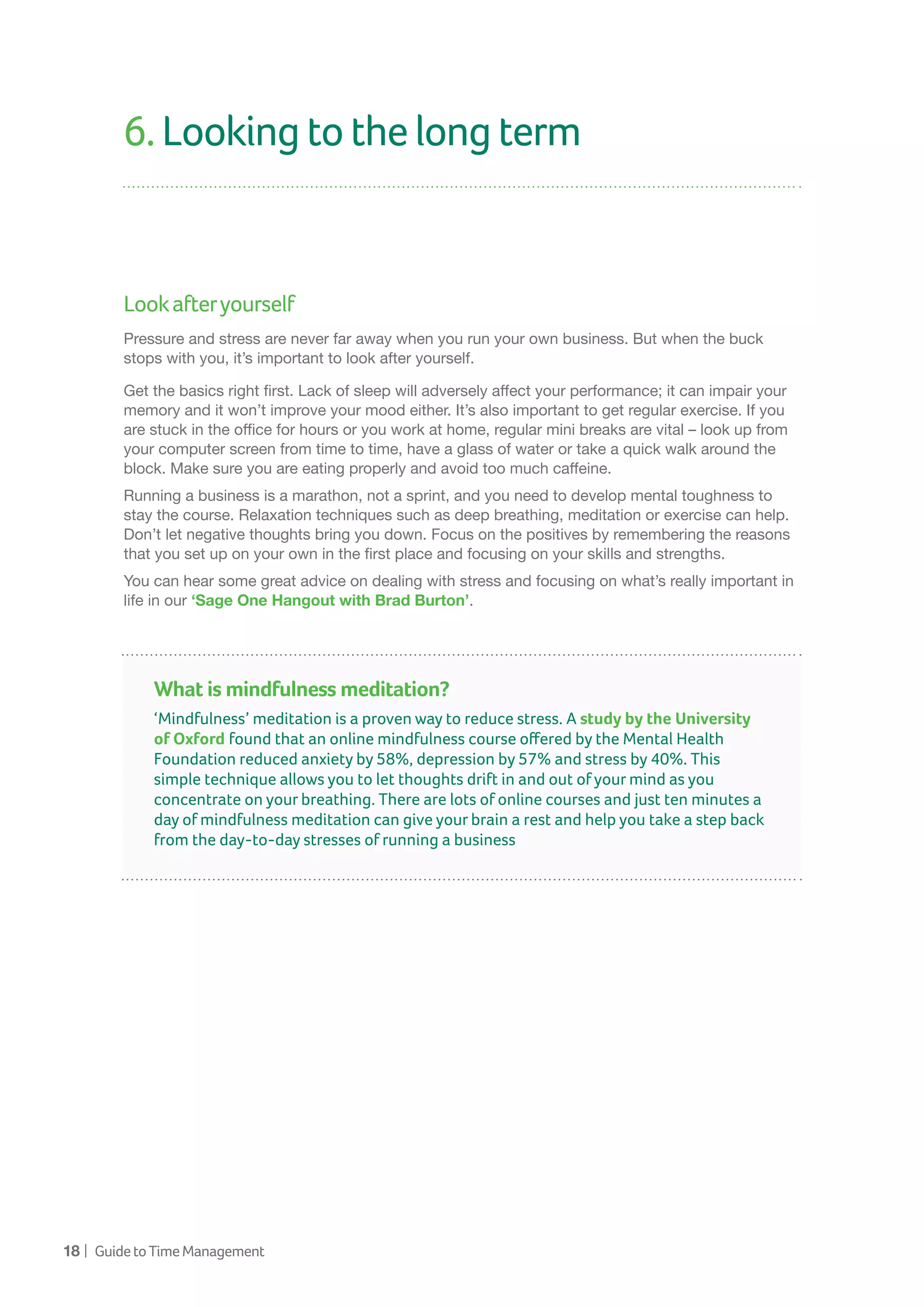 18 | GuidetoTimeManagement
6.Lookingtothelongterm
Lookafteryourself
Pressure and stress are never far away when you run your own business. But when the buck
stops with you, it’s important to look after yourself.
Get the basics right first. Lack of sleep will adversely affect your performance; it can impair your
memory and it won’t improve your mood either. It’s also important to get regular exercise. If you
are stuck in the office for hours or you work at home, regular mini breaks are vital – look up from
your computer screen from time to time, have a glass of water or take a quick walk around the
block. Make sure you are eating properly and avoid too much caffeine.
Running a business is a marathon, not a sprint, and you need to develop mental toughness to
stay the course. Relaxation techniques such as deep breathing, meditation or exercise can help.
Don’t let negative thoughts bring you down. Focus on the positives by remembering the reasons
that you set up on your own in the first place and focusing on your skills and strengths.
You can hear some great advice on dealing with stress and focusing on what’s really important in
life in our ‘Sage One Hangout with Brad Burton’.
What is mindfulness meditation?
‘Mindfulness’ meditation is a proven way to reduce stress. A study by the University
of Oxford found that an online mindfulness course offered by the Mental Health
Foundation reduced anxiety by 58%, depression by 57% and stress by 40%. This
simple technique allows you to let thoughts drift in and out of your mind as you
concentrate on your breathing. There are lots of online courses and just ten minutes a
day of mindfulness meditation can give your brain a rest and help you take a step back
from the day-to-day stresses of running a business
 