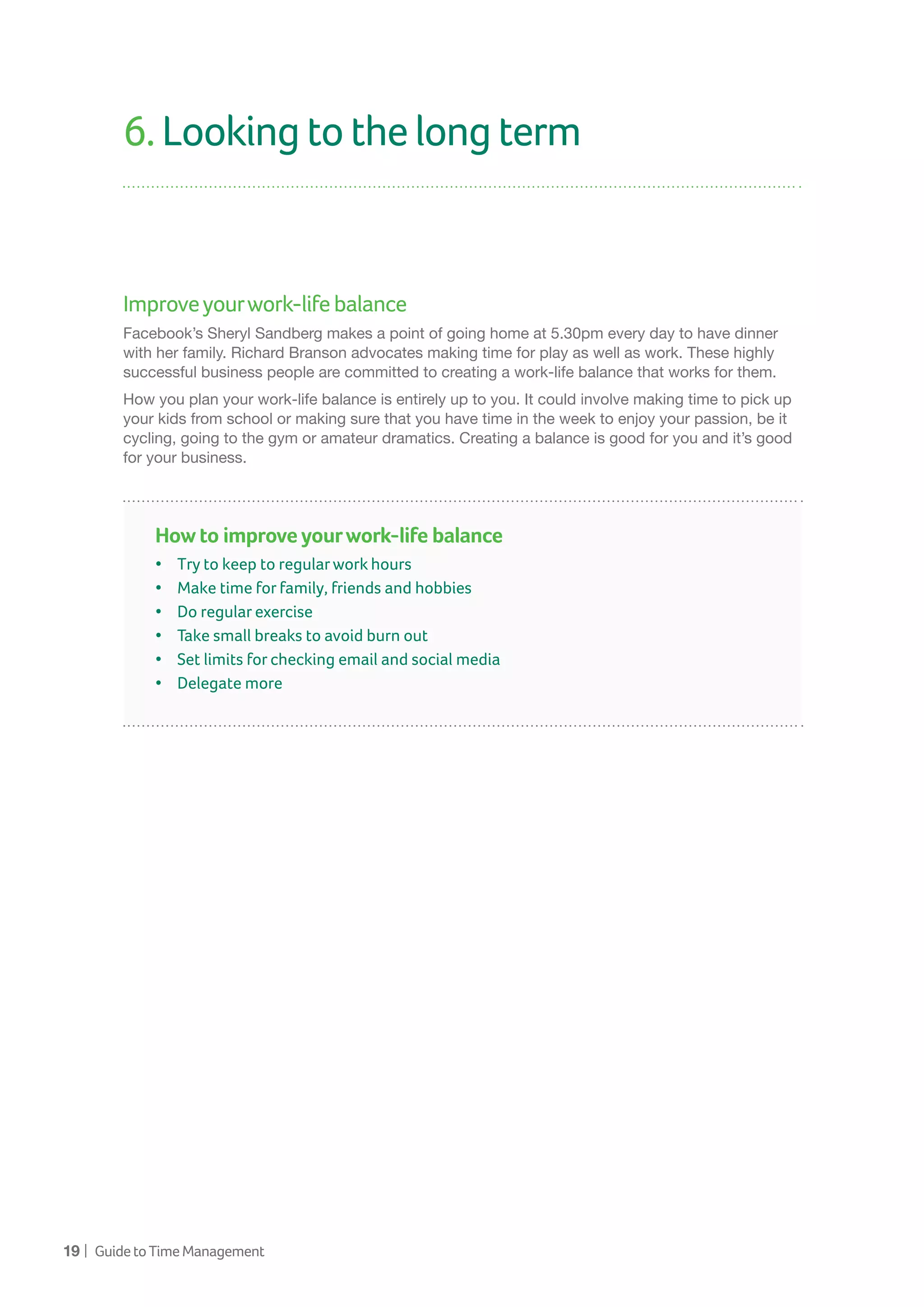 19 | GuidetoTimeManagement
6.Lookingtothelongterm
Improveyourwork-lifebalance
Facebook’s Sheryl Sandberg makes a point of going home at 5.30pm every day to have dinner
with her family. Richard Branson advocates making time for play as well as work. These highly
successful business people are committed to creating a work-life balance that works for them.
How you plan your work-life balance is entirely up to you. It could involve making time to pick up
your kids from school or making sure that you have time in the week to enjoy your passion, be it
cycling, going to the gym or amateur dramatics. Creating a balance is good for you and it’s good
for your business.
How to improve yourwork-life balance
•	 Try to keep to regularwork hours
•	 Make time for family, friends and hobbies	
•	 Do regular exercise
•	 Take small breaks to avoid burn out
•	 Set limits for checking email and social media
•	 Delegate more
 
