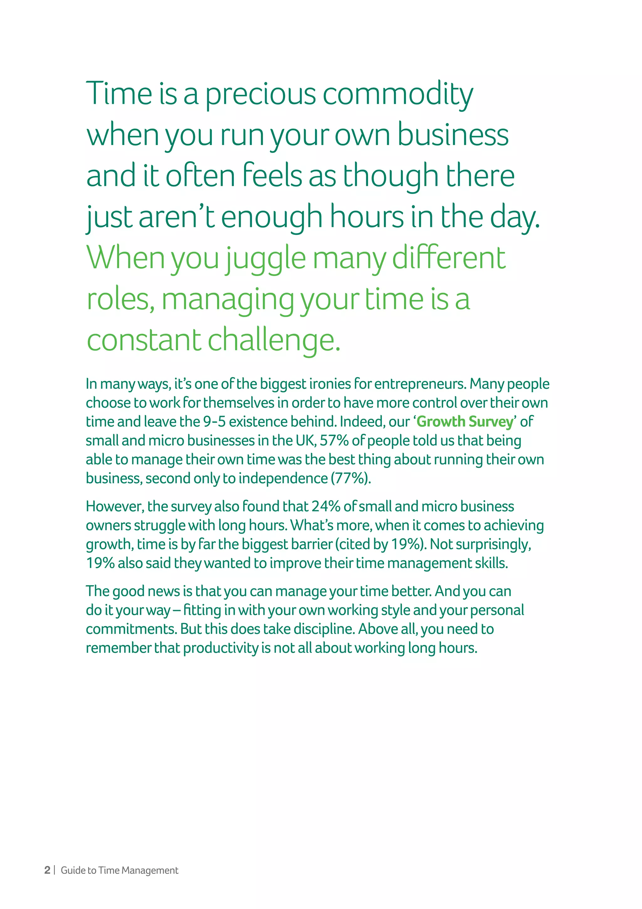 2 | GuidetoTimeManagement
Inmanyways,it’soneofthebiggestironiesforentrepreneurs.Manypeople
choosetoworkforthemselvesinordertohavemorecontrolovertheirown
timeandleavethe9-5existencebehind.Indeed,our ‘Growth Survey’ of
smallandmicrobusinessesintheUK,57%ofpeopletoldusthatbeing
abletomanagetheirowntimewasthebestthingaboutrunningtheirown
business,secondonlytoindependence(77%).
However,thesurveyalsofoundthat24%ofsmallandmicrobusiness
ownersstrugglewithlonghours.What’smore,whenitcomestoachieving
growth,timeisbyfarthebiggestbarrier(citedby19%).Notsurprisingly,
19%alsosaidtheywantedtoimprovetheirtimemanagementskills.
Thegoodnewsisthatyoucanmanageyourtimebetter.Andyoucan
doityourway–fittinginwithyourownworkingstyleandyourpersonal
commitments.Butthisdoestakediscipline.Aboveall,youneedto
rememberthatproductivityisnotallaboutworkinglonghours.
Timeisapreciouscommodity
whenyourunyourownbusiness
anditoftenfeelsasthoughthere
justaren’tenoughhoursintheday.
Whenyoujugglemanydifferent
roles,managingyourtimeisa
constantchallenge.
 