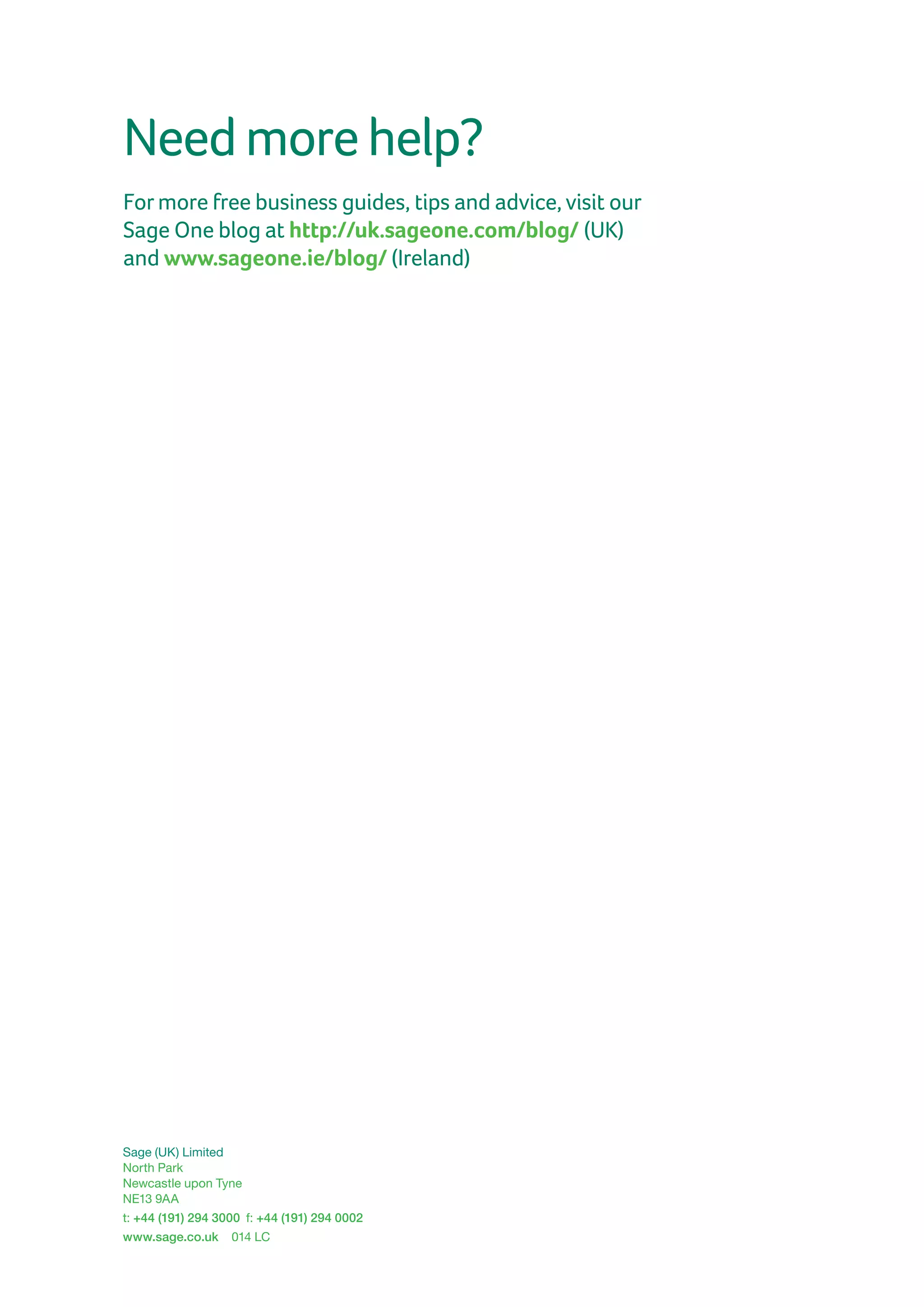 Sage (UK) Limited
North Park
Newcastle upon Tyne
NE13 9AA
t: +44 (191) 294 3000  f: +44 (191) 294 0002
www.sage.co.uk 014 LC
Needmorehelp?
Formore free business guides, tips and advice, visit our
Sage One blog at http://uk.sageone.com/blog/ (UK)
and www.sageone.ie/blog/ (Ireland)
 