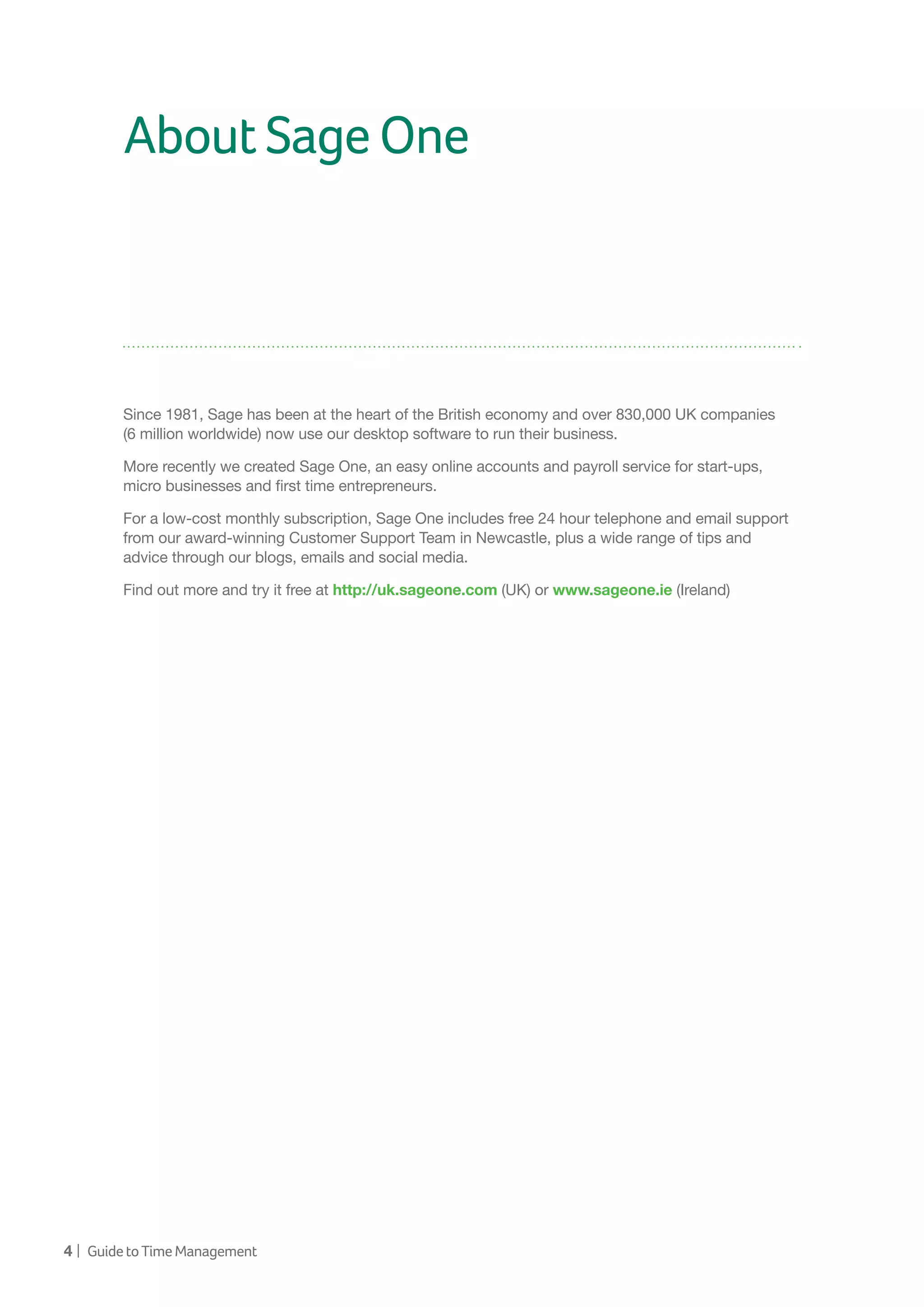 4 | GuidetoTimeManagement
AboutSageOne
Since 1981, Sage has been at the heart of the British economy and over 830,000 UK companies
(6 million worldwide) now use our desktop software to run their business.
More recently we created Sage One, an easy online accounts and payroll service for start-ups,
micro businesses and first time entrepreneurs.
For a low-cost monthly subscription, Sage One includes free 24 hour telephone and email support
from our award-winning Customer Support Team in Newcastle, plus a wide range of tips and
advice through our blogs, emails and social media.
Find out more and try it free at http://uk.sageone.com (UK) or www.sageone.ie (Ireland)
 