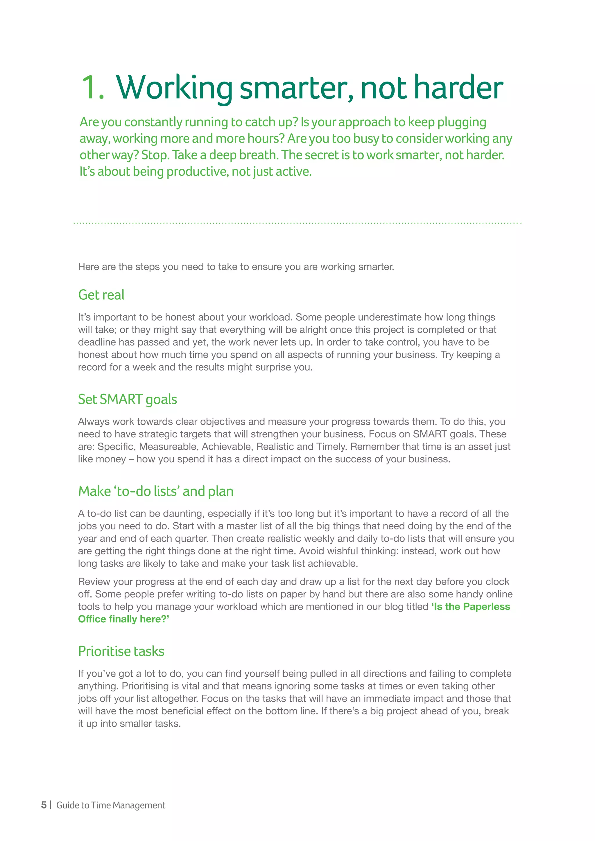 5 | GuidetoTimeManagement
1.	Workingsmarter,notharder
Areyou constantlyrunningtocatchup?Isyourapproachtokeepplugging
away,workingmoreandmorehours?Areyoutoobusytoconsiderworkingany
otherway?Stop.Takeadeepbreath.Thesecretistoworksmarter,notharder.
It’s aboutbeingproductive,notjustactive.
Here are the steps you need to take to ensure you are working smarter.
Getreal
It’s important to be honest about your workload. Some people underestimate how long things
will take; or they might say that everything will be alright once this project is completed or that
deadline has passed and yet, the work never lets up. In order to take control, you have to be
honest about how much time you spend on all aspects of running your business. Try keeping a
record for a week and the results might surprise you.
SetSMARTgoals
Always work towards clear objectives and measure your progress towards them. To do this, you
need to have strategic targets that will strengthen your business. Focus on SMART goals. These
are: Specific, Measureable, Achievable, Realistic and Timely. Remember that time is an asset just
like money – how you spend it has a direct impact on the success of your business.
Make‘to-dolists’andplan
A to-do list can be daunting, especially if it’s too long but it’s important to have a record of all the
jobs you need to do. Start with a master list of all the big things that need doing by the end of the
year and end of each quarter. Then create realistic weekly and daily to-do lists that will ensure you
are getting the right things done at the right time. Avoid wishful thinking: instead, work out how
long tasks are likely to take and make your task list achievable.
Review your progress at the end of each day and draw up a list for the next day before you clock
off. Some people prefer writing to-do lists on paper by hand but there are also some handy online
tools to help you manage your workload which are mentioned in our blog titled ‘Is the Paperless
Office finally here?’
Prioritisetasks
If you’ve got a lot to do, you can find yourself being pulled in all directions and failing to complete
anything. Prioritising is vital and that means ignoring some tasks at times or even taking other
jobs off your list altogether. Focus on the tasks that will have an immediate impact and those that
will have the most beneficial effect on the bottom line. If there’s a big project ahead of you, break
it up into smaller tasks.
 