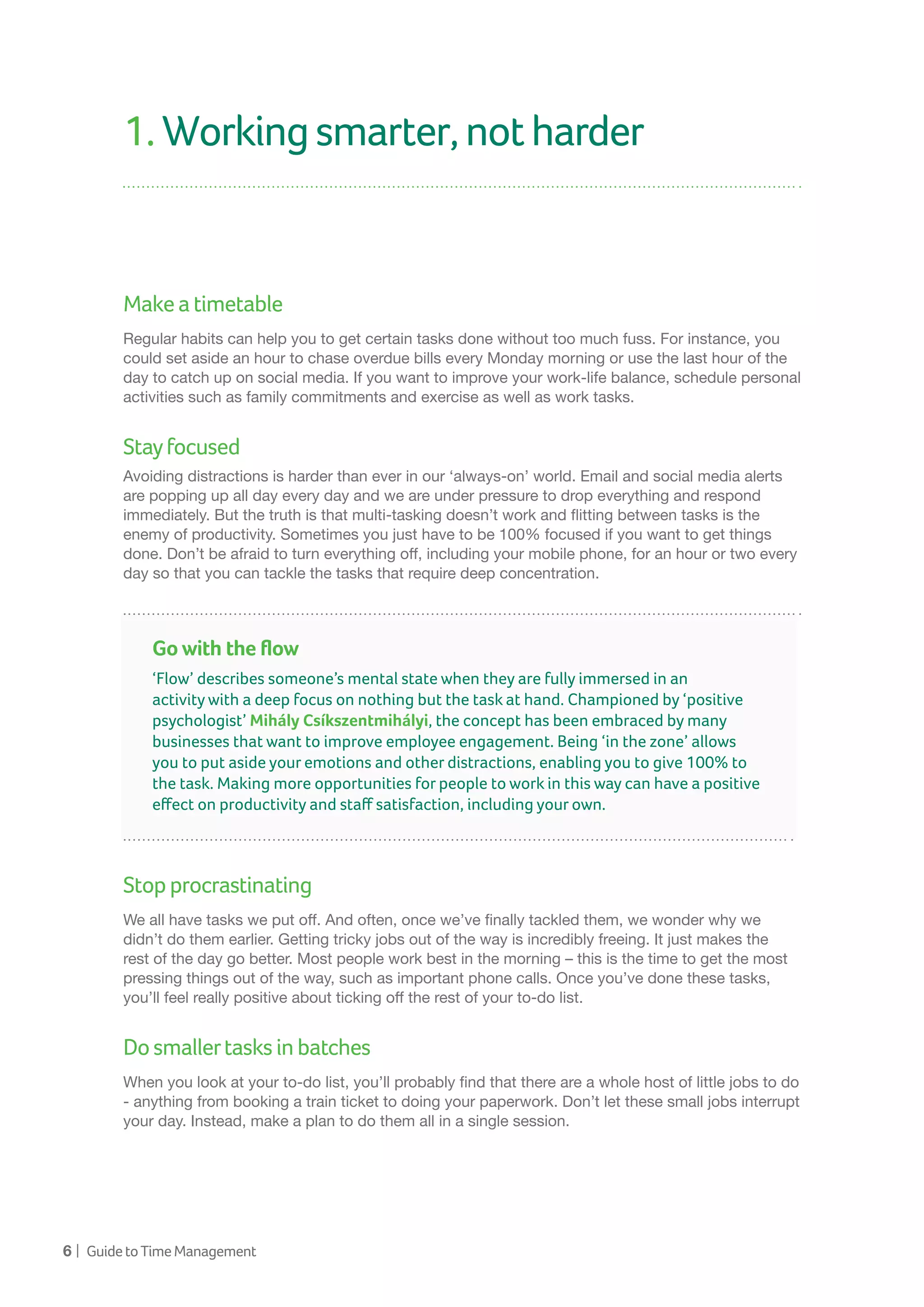 6 | GuidetoTimeManagement
1.Workingsmarter,notharder
Makeatimetable
Regular habits can help you to get certain tasks done without too much fuss. For instance, you
could set aside an hour to chase overdue bills every Monday morning or use the last hour of the
day to catch up on social media. If you want to improve your work-life balance, schedule personal
activities such as family commitments and exercise as well as work tasks.
Stayfocused
Avoiding distractions is harder than ever in our ‘always-on’ world. Email and social media alerts
are popping up all day every day and we are under pressure to drop everything and respond
immediately. But the truth is that multi-tasking doesn’t work and flitting between tasks is the
enemy of productivity. Sometimes you just have to be 100% focused if you want to get things
done. Don’t be afraid to turn everything off, including your mobile phone, for an hour or two every
day so that you can tackle the tasks that require deep concentration.
Stopprocrastinating
We all have tasks we put off. And often, once we’ve finally tackled them, we wonder why we
didn’t do them earlier. Getting tricky jobs out of the way is incredibly freeing. It just makes the
rest of the day go better. Most people work best in the morning – this is the time to get the most
pressing things out of the way, such as important phone calls. Once you’ve done these tasks,
you’ll feel really positive about ticking off the rest of your to-do list.
Dosmallertasksinbatches
When you look at your to-do list, you’ll probably find that there are a whole host of little jobs to do
- anything from booking a train ticket to doing your paperwork. Don’t let these small jobs interrupt
your day. Instead, make a plan to do them all in a single session.
Go with the flow
‘Flow’ describes someone’s mental state when they are fully immersed in an
activity with a deep focus on nothing but the task at hand. Championed by ‘positive
psychologist’ Mihály Csíkszentmihályi, the concept has been embraced by many
businesses that want to improve employee engagement. Being ‘in the zone’ allows
you to put aside your emotions and other distractions, enabling you to give 100% to
the task. Making more opportunities for people to work in this way can have a positive
effect on productivity and staff satisfaction, including your own.
 