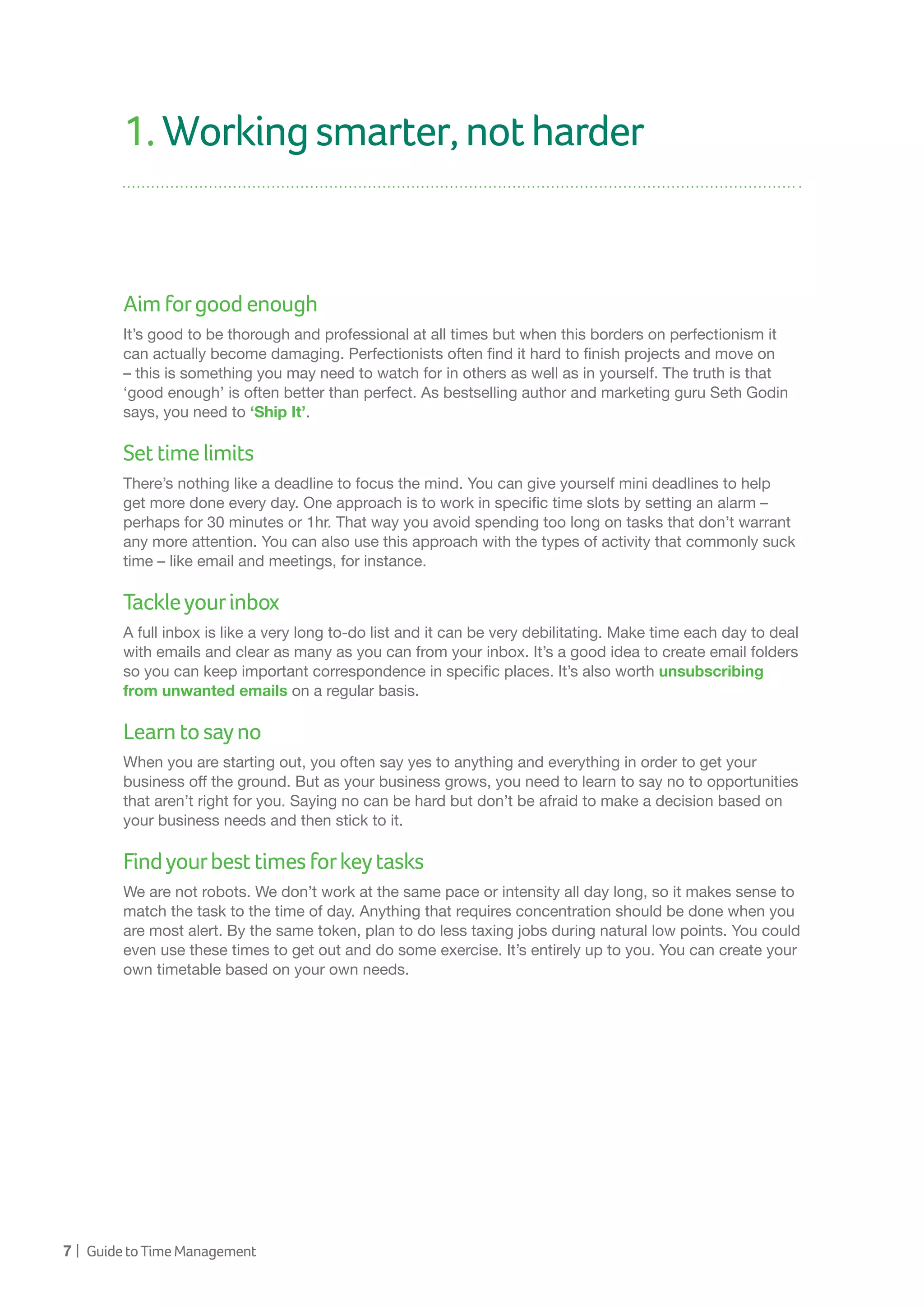 7 | GuidetoTimeManagement
1.Workingsmarter,notharder
Aimforgoodenough
It’s good to be thorough and professional at all times but when this borders on perfectionism it
can actually become damaging. Perfectionists often find it hard to finish projects and move on
– this is something you may need to watch for in others as well as in yourself. The truth is that
‘good enough’ is often better than perfect. As bestselling author and marketing guru Seth Godin
says, you need to ‘Ship It’.
Settimelimits
There’s nothing like a deadline to focus the mind. You can give yourself mini deadlines to help
get more done every day. One approach is to work in specific time slots by setting an alarm –
perhaps for 30 minutes or 1hr. That way you avoid spending too long on tasks that don’t warrant
any more attention. You can also use this approach with the types of activity that commonly suck
time – like email and meetings, for instance.
Tackleyourinbox
A full inbox is like a very long to-do list and it can be very debilitating. Make time each day to deal
with emails and clear as many as you can from your inbox. It’s a good idea to create email folders
so you can keep important correspondence in specific places. It’s also worth unsubscribing
from unwanted emails on a regular basis.
Learntosayno
When you are starting out, you often say yes to anything and everything in order to get your
business off the ground. But as your business grows, you need to learn to say no to opportunities
that aren’t right for you. Saying no can be hard but don’t be afraid to make a decision based on
your business needs and then stick to it.
Findyourbesttimesforkeytasks
We are not robots. We don’t work at the same pace or intensity all day long, so it makes sense to
match the task to the time of day. Anything that requires concentration should be done when you
are most alert. By the same token, plan to do less taxing jobs during natural low points. You could
even use these times to get out and do some exercise. It’s entirely up to you. You can create your
own timetable based on your own needs.
 