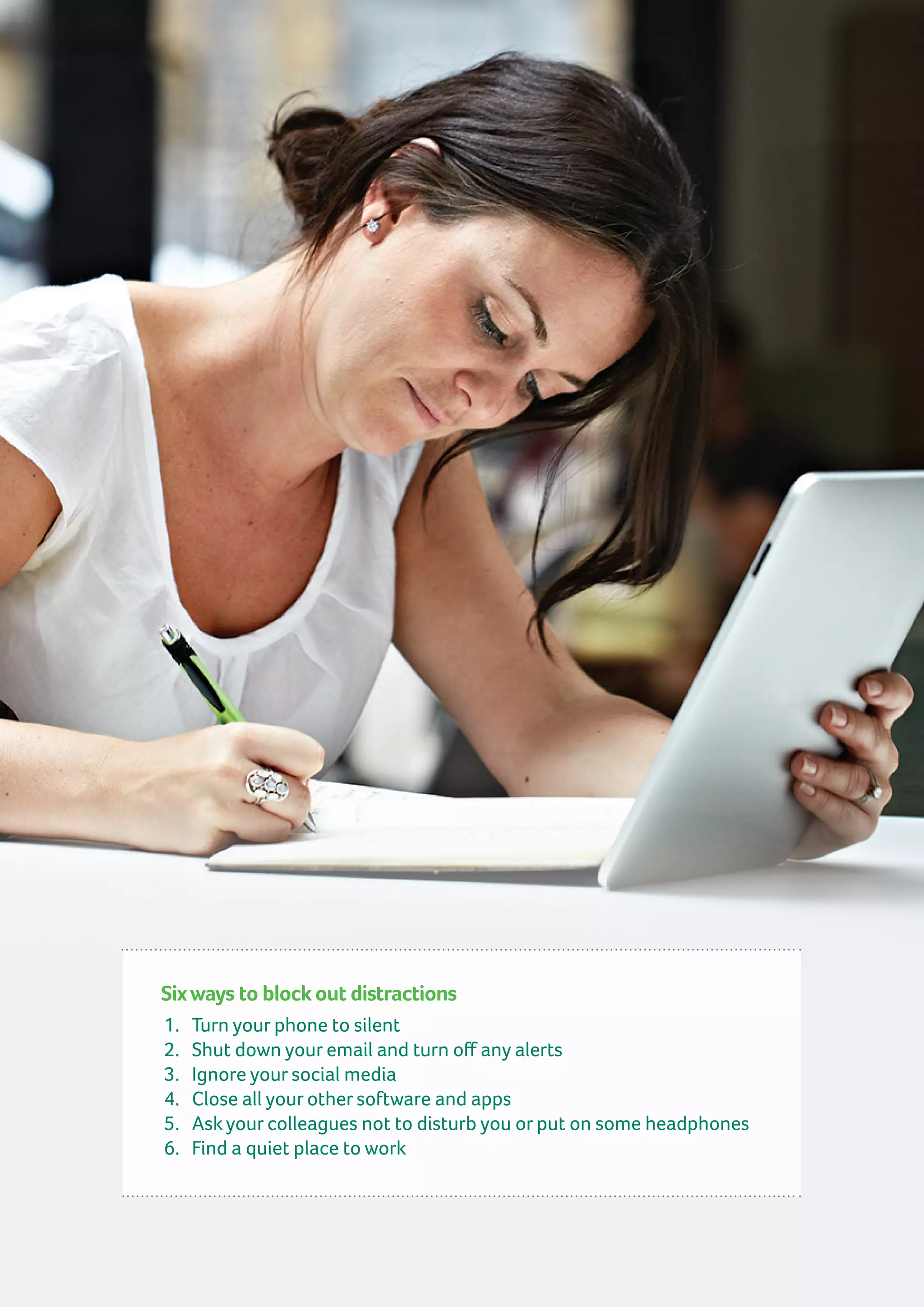 Sixways to block out distractions
1.	 Turn your phone to silent
2.	 Shut down your email and turn off any alerts
3.	 Ignore your social media
4.	 Close all your other software and apps
5.	 Ask your colleagues not to disturb you or put on some headphones
6.	 Find a quiet place to work
 