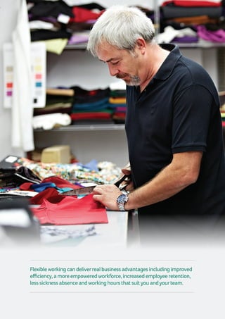 Flexibleworkingcandeliverrealbusinessadvantagesincludingimproved
efficiency,amoreempoweredworkforce,increasedemployeeretention,
lesssicknessabsenceandworkinghoursthatsuityouandyourteam.
 