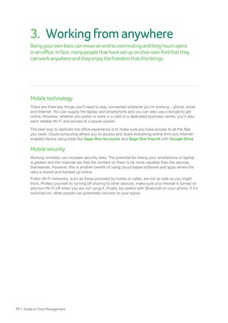 11 | GuidetoTimeManagement
3.	 Workingfromanywhere
Beingyourownbosscanmeananendtocommutingandlonghoursspent
inanoffice.Infact,manypeoplethathavesetupontheirownfindthatthey
canworkanywhereandtheyenjoythefreedomthatthisbrings.
Mobiletechnology
There are three key things you’ll need to stay connected wherever you’re working – phone, email
and Internet. You can supply the laptop and smartphone and you can also use a dongle to get
online. However, whether you prefer to work in a café or a dedicated business centre, you’ll also
want reliable Wi-Fi and access to a power socket.
The best way to replicate the office experience is to make sure you have access to all the files
you need. Cloud computing allows you to access and share everything online from any Internet-
enabled device using tools like Sage One Accounts and Sage One Payroll with Google Drive.
Mobilesecurity
Working remotely can increase security risks. The potential for losing your smartphone or laptop
is greater and the chances are that the content on them is far more valuable than the devices
themselves. However, this is another benefit of using cloud-based software and apps where the
data is stored and backed up online.
Public Wi-Fi networks, such as those provided by hotels or cafes, are not as safe as you might
think. Protect yourself by turning off sharing to other devices, make sure your firewall is turned on
and turn Wi-Fi off when you are not using it. Finally, be careful with Bluetooth on your phone. If it’s
switched on, other people can potentially connect to your signal.
 