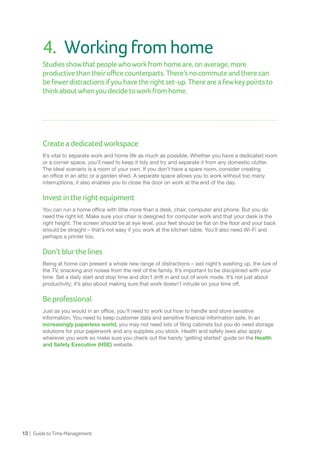 13 | GuidetoTimeManagement
4.	 Workingfromhome
Studies showthatpeoplewhoworkfromhomeare,onaverage,more
productivethantheirofficecounterparts.There’snocommuteandtherecan
be fewerdistractionsifyouhavetherightset-up.Thereareafewkeypointsto
thinkaboutwhenyoudecidetoworkfromhome.
Createadedicatedworkspace
It’s vital to separate work and home life as much as possible. Whether you have a dedicated room
or a corner space, you’ll need to keep it tidy and try and separate it from any domestic clutter.
The ideal scenario is a room of your own. If you don’t have a spare room, consider creating
an office in an attic or a garden shed. A separate space allows you to work without too many
interruptions; it also enables you to close the door on work at the end of the day.
Investintherightequipment
You can run a home office with little more than a desk, chair, computer and phone. But you do
need the right kit. Make sure your chair is designed for computer work and that your desk is the
right height. The screen should be at eye level, your feet should be flat on the floor and your back
should be straight – that’s not easy if you work at the kitchen table. You’ll also need Wi-Fi and
perhaps a printer too.
Don’tblurthelines
Being at home can present a whole new range of distractions – last night’s washing up, the lure of
the TV, snacking and noises from the rest of the family. It’s important to be disciplined with your
time. Set a daily start and stop time and don’t drift in and out of work mode. It’s not just about
productivity; it’s also about making sure that work doesn’t intrude on your time off.
Beprofessional
Just as you would in an office, you’ll need to work out how to handle and store sensitive
information. You need to keep customer data and sensitive financial information safe. In an
increasingly paperless world, you may not need lots of filing cabinets but you do need storage
solutions for your paperwork and any supplies you stock. Health and safety laws also apply
wherever you work so make sure you check out the handy ‘getting started’ guide on the Health
and Safety Executive (HSE) website.
 