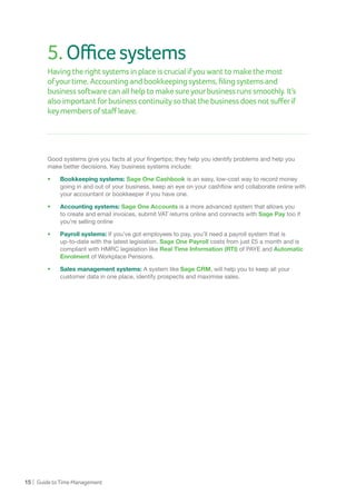 15 | GuidetoTimeManagement
5.Officesystems
Having therightsystemsinplaceiscrucialifyouwanttomakethemost
ofyourtime.Accountingandbookkeepingsystems,filingsystemsand
businesssoftwarecanallhelptomakesureyourbusinessrunssmoothly.It’s
alsoimportantforbusinesscontinuitysothatthebusinessdoesnotsufferif
keymembersofstaffleave.
Good systems give you facts at your fingertips; they help you identify problems and help you
make better decisions. Key business systems include:
•	 Bookkeeping systems: Sage One Cashbook is an easy, low-cost way to record money
going in and out of your business, keep an eye on your cashflow and collaborate online with
your accountant or bookkeeper if you have one.
•	 Accounting systems: Sage One Accounts is a more advanced system that allows you
to create and email invoices, submit VAT returns online and connects with Sage Pay too if
you’re selling online
•	 Payroll systems: If you’ve got employees to pay, you’ll need a payroll system that is
up-to-date with the latest legislation. Sage One Payroll costs from just £5 a month and is
compliant with HMRC legislation like Real Time Information (RTI) of PAYE and Automatic
Enrolment of Workplace Pensions.
•	 Sales management systems: A system like Sage CRM, will help you to keep all your
customer data in one place, identify prospects and maximise sales.
 