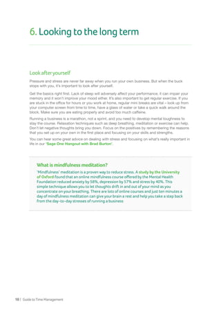 18 | GuidetoTimeManagement
6.Lookingtothelongterm
Lookafteryourself
Pressure and stress are never far away when you run your own business. But when the buck
stops with you, it’s important to look after yourself.
Get the basics right first. Lack of sleep will adversely affect your performance; it can impair your
memory and it won’t improve your mood either. It’s also important to get regular exercise. If you
are stuck in the office for hours or you work at home, regular mini breaks are vital – look up from
your computer screen from time to time, have a glass of water or take a quick walk around the
block. Make sure you are eating properly and avoid too much caffeine.
Running a business is a marathon, not a sprint, and you need to develop mental toughness to
stay the course. Relaxation techniques such as deep breathing, meditation or exercise can help.
Don’t let negative thoughts bring you down. Focus on the positives by remembering the reasons
that you set up on your own in the first place and focusing on your skills and strengths.
You can hear some great advice on dealing with stress and focusing on what’s really important in
life in our ‘Sage One Hangout with Brad Burton’.
What is mindfulness meditation?
‘Mindfulness’ meditation is a proven way to reduce stress. A study by the University
of Oxford found that an online mindfulness course offered by the Mental Health
Foundation reduced anxiety by 58%, depression by 57% and stress by 40%. This
simple technique allows you to let thoughts drift in and out of your mind as you
concentrate on your breathing. There are lots of online courses and just ten minutes a
day of mindfulness meditation can give your brain a rest and help you take a step back
from the day-to-day stresses of running a business
 