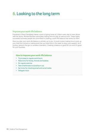 19 | GuidetoTimeManagement
6.Lookingtothelongterm
Improveyourwork-lifebalance
Facebook’s Sheryl Sandberg makes a point of going home at 5.30pm every day to have dinner
with her family. Richard Branson advocates making time for play as well as work. These highly
successful business people are committed to creating a work-life balance that works for them.
How you plan your work-life balance is entirely up to you. It could involve making time to pick up
your kids from school or making sure that you have time in the week to enjoy your passion, be it
cycling, going to the gym or amateur dramatics. Creating a balance is good for you and it’s good
for your business.
How to improve yourwork-life balance
•	 Try to keep to regularwork hours
•	 Make time for family, friends and hobbies	
•	 Do regular exercise
•	 Take small breaks to avoid burn out
•	 Set limits for checking email and social media
•	 Delegate more
 