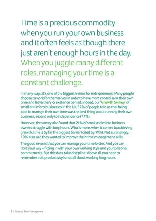 2 | GuidetoTimeManagement
Inmanyways,it’soneofthebiggestironiesforentrepreneurs.Manypeople
choosetoworkforthemselvesinordertohavemorecontrolovertheirown
timeandleavethe9-5existencebehind.Indeed,our ‘Growth Survey’ of
smallandmicrobusinessesintheUK,57%ofpeopletoldusthatbeing
abletomanagetheirowntimewasthebestthingaboutrunningtheirown
business,secondonlytoindependence(77%).
However,thesurveyalsofoundthat24%ofsmallandmicrobusiness
ownersstrugglewithlonghours.What’smore,whenitcomestoachieving
growth,timeisbyfarthebiggestbarrier(citedby19%).Notsurprisingly,
19%alsosaidtheywantedtoimprovetheirtimemanagementskills.
Thegoodnewsisthatyoucanmanageyourtimebetter.Andyoucan
doityourway–fittinginwithyourownworkingstyleandyourpersonal
commitments.Butthisdoestakediscipline.Aboveall,youneedto
rememberthatproductivityisnotallaboutworkinglonghours.
Timeisapreciouscommodity
whenyourunyourownbusiness
anditoftenfeelsasthoughthere
justaren’tenoughhoursintheday.
Whenyoujugglemanydifferent
roles,managingyourtimeisa
constantchallenge.
 