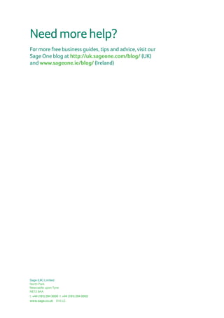 Sage (UK) Limited
North Park
Newcastle upon Tyne
NE13 9AA
t: +44 (191) 294 3000  f: +44 (191) 294 0002
www.sage.co.uk 014 LC
Needmorehelp?
Formore free business guides, tips and advice, visit our
Sage One blog at http://uk.sageone.com/blog/ (UK)
and www.sageone.ie/blog/ (Ireland)
 