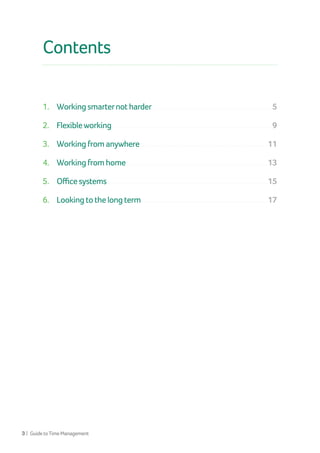 3 | GuidetoTimeManagement
Contents
1. 	 Working smarternot harder...............................................................................................................5
2. 	 Flexibleworking...................................................................................................................................................9
3. 	 Working from anywhere.....................................................................................................................11
4. 	 Working from home....................................................................................................................................13
5. 	 Office systems.....................................................................................................................................................15
6. 	 Looking to the long term ....................................................................................................................17
 