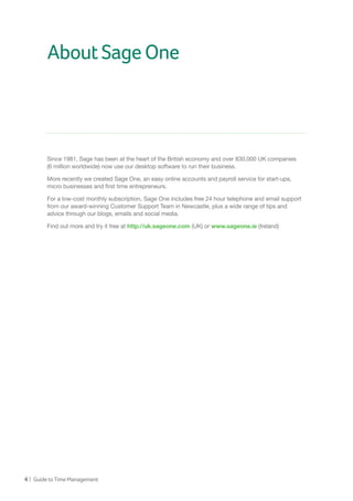4 | GuidetoTimeManagement
AboutSageOne
Since 1981, Sage has been at the heart of the British economy and over 830,000 UK companies
(6 million worldwide) now use our desktop software to run their business.
More recently we created Sage One, an easy online accounts and payroll service for start-ups,
micro businesses and first time entrepreneurs.
For a low-cost monthly subscription, Sage One includes free 24 hour telephone and email support
from our award-winning Customer Support Team in Newcastle, plus a wide range of tips and
advice through our blogs, emails and social media.
Find out more and try it free at http://uk.sageone.com (UK) or www.sageone.ie (Ireland)
 