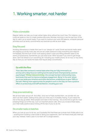 6 | GuidetoTimeManagement
1.Workingsmarter,notharder
Makeatimetable
Regular habits can help you to get certain tasks done without too much fuss. For instance, you
could set aside an hour to chase overdue bills every Monday morning or use the last hour of the
day to catch up on social media. If you want to improve your work-life balance, schedule personal
activities such as family commitments and exercise as well as work tasks.
Stayfocused
Avoiding distractions is harder than ever in our ‘always-on’ world. Email and social media alerts
are popping up all day every day and we are under pressure to drop everything and respond
immediately. But the truth is that multi-tasking doesn’t work and flitting between tasks is the
enemy of productivity. Sometimes you just have to be 100% focused if you want to get things
done. Don’t be afraid to turn everything off, including your mobile phone, for an hour or two every
day so that you can tackle the tasks that require deep concentration.
Stopprocrastinating
We all have tasks we put off. And often, once we’ve finally tackled them, we wonder why we
didn’t do them earlier. Getting tricky jobs out of the way is incredibly freeing. It just makes the
rest of the day go better. Most people work best in the morning – this is the time to get the most
pressing things out of the way, such as important phone calls. Once you’ve done these tasks,
you’ll feel really positive about ticking off the rest of your to-do list.
Dosmallertasksinbatches
When you look at your to-do list, you’ll probably find that there are a whole host of little jobs to do
- anything from booking a train ticket to doing your paperwork. Don’t let these small jobs interrupt
your day. Instead, make a plan to do them all in a single session.
Go with the flow
‘Flow’ describes someone’s mental state when they are fully immersed in an
activity with a deep focus on nothing but the task at hand. Championed by ‘positive
psychologist’ Mihály Csíkszentmihályi, the concept has been embraced by many
businesses that want to improve employee engagement. Being ‘in the zone’ allows
you to put aside your emotions and other distractions, enabling you to give 100% to
the task. Making more opportunities for people to work in this way can have a positive
effect on productivity and staff satisfaction, including your own.
 