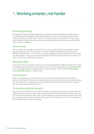 7 | GuidetoTimeManagement
1.Workingsmarter,notharder
Aimforgoodenough
It’s good to be thorough and professional at all times but when this borders on perfectionism it
can actually become damaging. Perfectionists often find it hard to finish projects and move on
– this is something you may need to watch for in others as well as in yourself. The truth is that
‘good enough’ is often better than perfect. As bestselling author and marketing guru Seth Godin
says, you need to ‘Ship It’.
Settimelimits
There’s nothing like a deadline to focus the mind. You can give yourself mini deadlines to help
get more done every day. One approach is to work in specific time slots by setting an alarm –
perhaps for 30 minutes or 1hr. That way you avoid spending too long on tasks that don’t warrant
any more attention. You can also use this approach with the types of activity that commonly suck
time – like email and meetings, for instance.
Tackleyourinbox
A full inbox is like a very long to-do list and it can be very debilitating. Make time each day to deal
with emails and clear as many as you can from your inbox. It’s a good idea to create email folders
so you can keep important correspondence in specific places. It’s also worth unsubscribing
from unwanted emails on a regular basis.
Learntosayno
When you are starting out, you often say yes to anything and everything in order to get your
business off the ground. But as your business grows, you need to learn to say no to opportunities
that aren’t right for you. Saying no can be hard but don’t be afraid to make a decision based on
your business needs and then stick to it.
Findyourbesttimesforkeytasks
We are not robots. We don’t work at the same pace or intensity all day long, so it makes sense to
match the task to the time of day. Anything that requires concentration should be done when you
are most alert. By the same token, plan to do less taxing jobs during natural low points. You could
even use these times to get out and do some exercise. It’s entirely up to you. You can create your
own timetable based on your own needs.
 