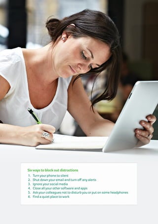 Sixways to block out distractions
1.	 Turn your phone to silent
2.	 Shut down your email and turn off any alerts
3.	 Ignore your social media
4.	 Close all your other software and apps
5.	 Ask your colleagues not to disturb you or put on some headphones
6.	 Find a quiet place to work
 