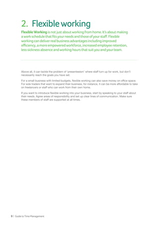 9 | GuidetoTimeManagement
2.	 Flexibleworking
Flexible Working isnotjustaboutworkingfromhome.It’saboutmaking
aworkschedulethatfitsyourneedsandthoseofyourstaff.Flexible
working candeliverrealbusinessadvantagesincludingimproved
efficiency,amoreempoweredworkforce,increasedemployeeretention,
less sicknessabsenceandworkinghoursthatsuityouandyourteam.
Above all, it can tackle the problem of ‘presenteeism’ where staff turn up for work, but don’t
necessarily reach the goals you have set.
For a small business with limited budgets, flexible working can also save money on office space.
For sole traders that want to expand their business, for instance, it can be more affordable to take
on freelancers or staff who can work from their own home.
If you want to introduce flexible working into your business, start by speaking to your staff about
their needs. Agree areas of responsibility and set up clear lines of communication. Make sure
these members of staff are supported at all times.
 