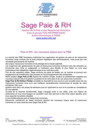 Sage Paie & RH
                                     Gestion de la Paie et des Ressources Humaines
                                          Avec le groupe FDG INFORMATIQUE
                                              Action Informatique à PARIS
                                                   www.action-info.net




                                  Paie et RH : les nouveaux enjeux pour la PME

La volonté des PME françaises d’optimiser leur application de gestion de paie et de ressources
humaines reste motivée par la forte pression législative des administrations, mais aussi par une
nécessité grandissante de maîtrise
des enjeux ressources humaines et de pilotage de la masse salariale.
Les exigences des gestionnaires de paie et ressources humaines évoluent vers des solutions au
fonctionnel plus riche et collaboratif, à l’utilisation plus flexible et plus fiable, au suivi plus
automatique des obligations réglementaires et au coût plus juste.
Fort de son expertise métier, Sage confirme sa place de leader sur ce marché et poursuit son
engagement de simplification des process et d’accompagnement des entreprises.
Notre solution Sage Paie & RH répond de manière simple, intuitive et parfaitement adaptée aux
nouveaux besoins liés à la gestion quotidienne de votre paie et de vos ressources humaines.
Sage Paie & RH Edition Pilotée complète ce dispositif et vous ouvre à une nouvelle vision de vos
ressources humaines ainsi qu’à une meilleure compréhension économique et sociale de votre
entreprise. Elle vous
guidera ainsi dans vos prises de décisions tout en optimisant le suivi et la montée en compétence
de vos salariés.
Au-delà de la réponse fonctionnelle, Sage s’engage aussi à vos côtés, avec son réseau de
partenaires et vous accompagne au quotidien avec des services à très forte valeur ajoutée, pour
vous apporter la solution adaptée
à vos problématiques paie et ressources humaines.
Découvrez maintenant en détail comment aborder les nouveaux enjeux paie et ressources
humaines en toute sérénité avec Sage Paie & RH.
Sage Paie & RH
Gérer
p. 4
p. 8. 16
                                                                  www.groupe-fdg.com
Siège                                                                 Agence Sud                                                    Agence Nord-est
13, rue du Colisée - 75008 Paris                         2 A, rue du poirier – 13002 Marseille            127, 129 avenue de Paris – 51000 Châlons
Tél. : 01 58 56 22 22 - Fax : 01 58 56 22 20            Tél : 04 91 52 95 88 – Fax : 04 91 52 95 17              Tél. : 03 26 73 07 61 - Fax : 03 26 73 06 76

               Groupe FDG Informatique, SARL au capital de 120 000 €uros - SIRET : 341 353 589 00037 - APE : 4651Z - TVA : FR60341353589
 