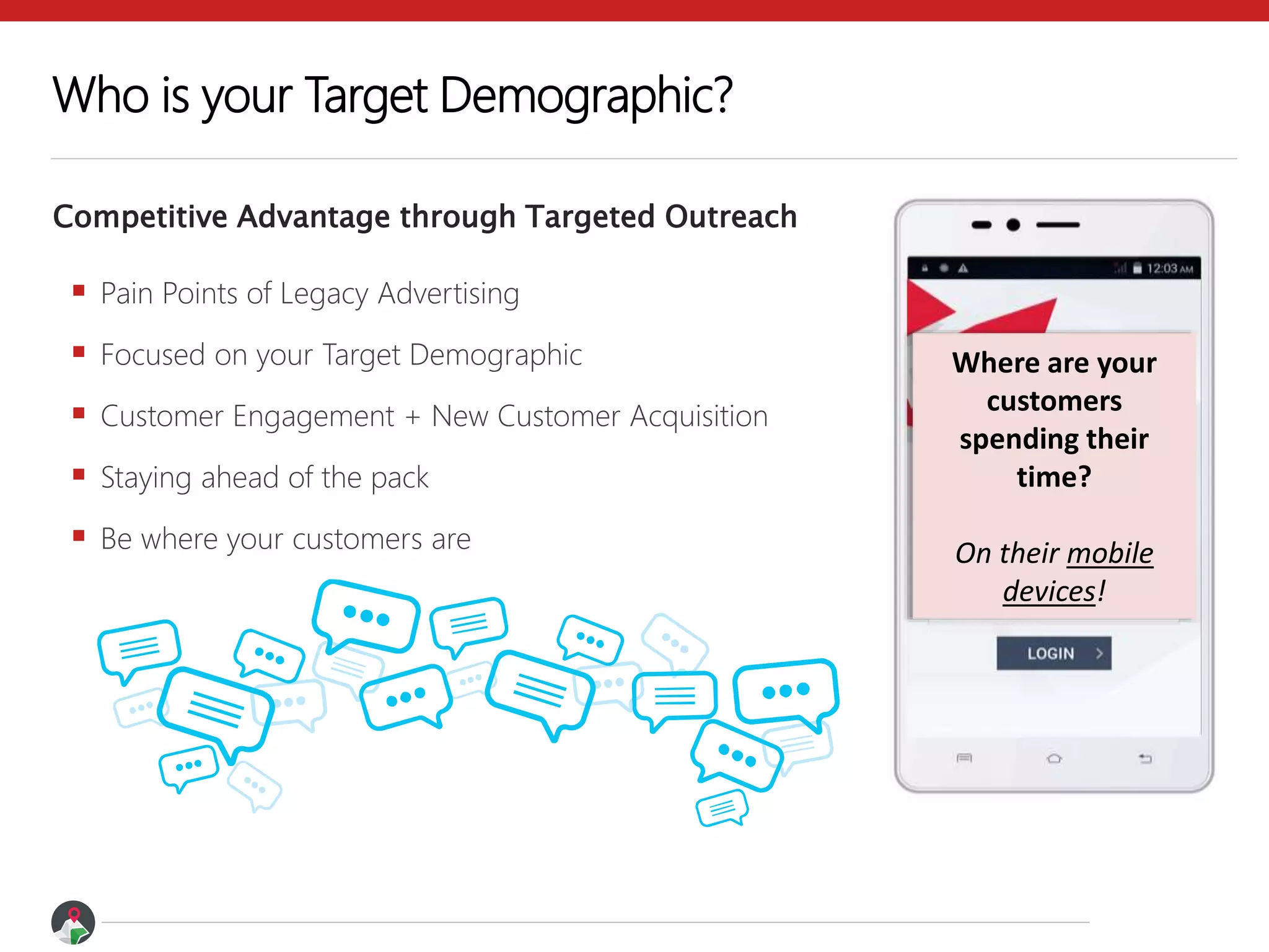  Pain Points of Legacy Advertising
 Focused on your Target Demographic
 Customer Engagement + New Customer Acquisition
 Staying ahead of the pack
 Be where your customers are
Competitive Advantage through Targeted Outreach
Who is your Target Demographic?
Where are your
customers
spending their
time?
On their mobile
devices!
 