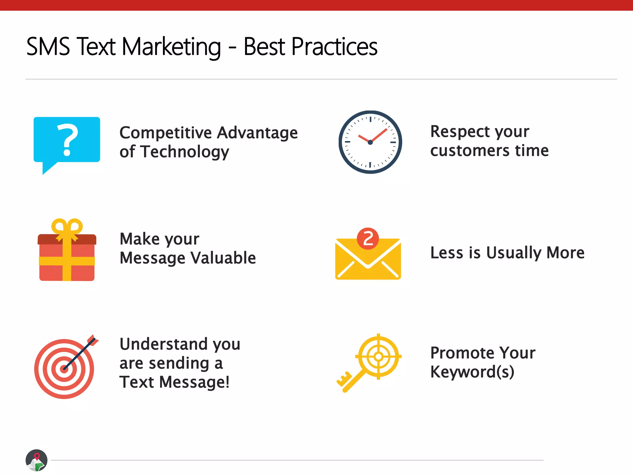 SMS Text Marketing - Best Practices
Competitive Advantage
of Technology
Less is Usually More
Understand you
are sending a
Text Message!
Respect your
customers time
Make your
Message Valuable
Promote Your
Keyword(s)
 