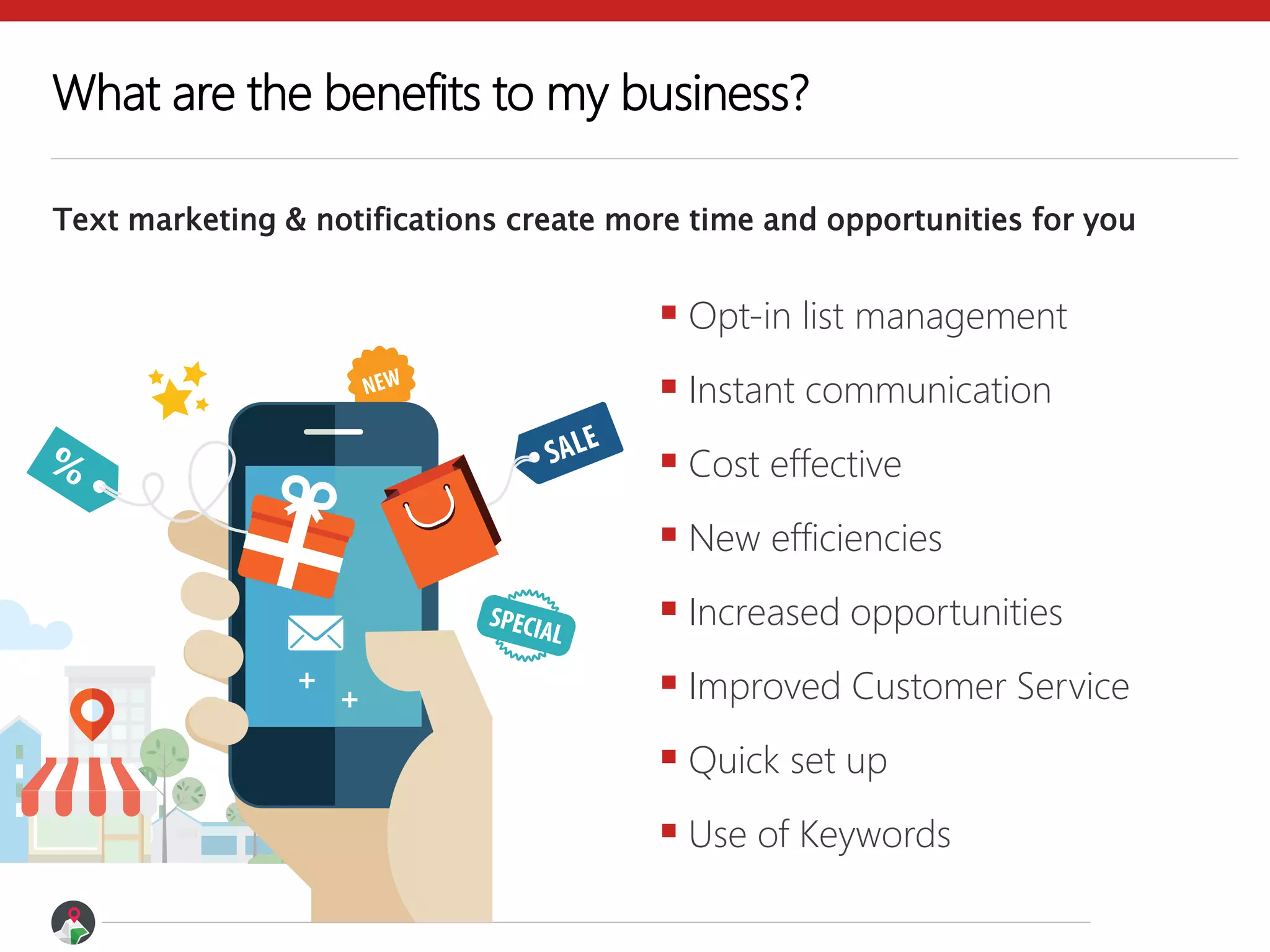 What are the benefits to my business?
Text marketing & notifications create more time and opportunities for you
 Opt-in list management
 Instant communication
 Cost effective
 New efficiencies
 Increased opportunities
 Improved Customer Service
 Quick set up
 Use of Keywords
 