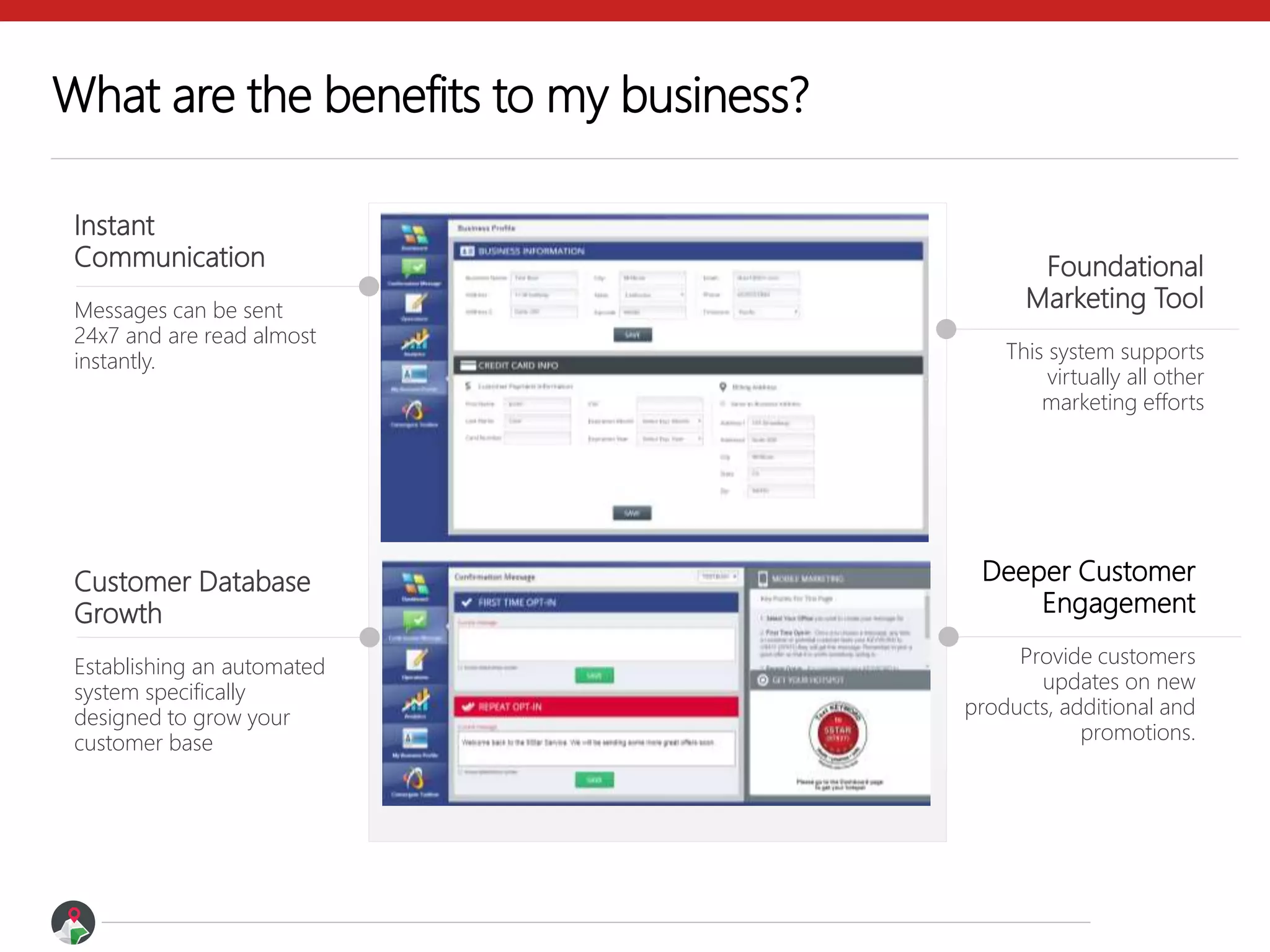 What are the benefits to my business?
Instant
Communication
Messages can be sent
24x7 and are read almost
instantly.
Foundational
Marketing Tool
This system supports
virtually all other
marketing efforts
Deeper Customer
Engagement
Provide customers
updates on new
products, additional and
promotions.
Customer Database
Growth
Establishing an automated
system specifically
designed to grow your
customer base
 
