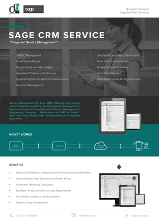 BENEFITS
SAGE CRM SERVICE
00 353 61 480980 info@dbcomp.ie www.dbcomp.ie
“Integrated Service Management”
Contract Management
E-mail Service Report
Record Before and After Images
Adjustable Workflow to Suit Process
Signature Capture on Electronic Service Forms
Document Management
Better Client Retention Resulting from Renewed Contract Workflow
Improved Cash Flow Resulting from Faster Billing
Automated Marketing Campaigns
Escalation Rules on Missed or Late Appointments
Fast reliable update on Job Completion
Engineer diary management
IT Support Services
Sage Business Solutions
HOW IT WORKS
SAGE CRM
SAGE
ACCOUNTS
SECURE
DATABASE
Link Sage50 and Sage 200 Accounts
Track Client Communication
Multiple Contract Templates
Track Client Payment
Direct Debit module for Sage Accounts
Service Management for Sage CRM | Manage your Service
Team | No Re-Entry of Data | Service Engineer Management |
Signature Capture | Comprehensive Contract Management |
Engineering Schedule | Notification via SMS or Email |
Real-Time View of Daily Visits | Invoice Generation | Improve
Cash Flow
 