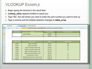 VLOOKUP EXAMPLE
DSHANNON05/08/13
 Begin typing the formula in the result field
 Lookup_value appears bolded to assist you
 Type “B3”, the cell where you want to enter the part number you want to look up
 Type a comma and the bolded selection changes to table_array
 