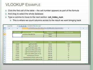 VLOOKUP EXAMPLE
DSHANNON05/08/13
 Click the first cell of the table – the cell number appears as part of the formula
 And drag to select the whole database
 Type a comma to move to the next section: col_index_num
 This is where we count columns across to the result we want bringing back
 
