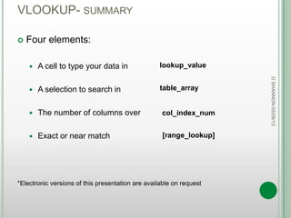 VLOOKUP- SUMMARY
 Four elements:
 A cell to type your data in
 A selection to search in
 The number of columns over
 Exact or near match
*Electronic versions of this presentation are available on request
DSHANNON05/08/13
lookup_value
table_array
col_index_num
[range_lookup]
 