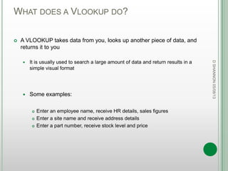 WHAT DOES A VLOOKUP DO?
 A VLOOKUP takes data from you, looks up another piece of data, and
returns it to you
 It is usually used to search a large amount of data and return results in a
simple visual format
 Some examples:
 Enter an employee name, receive HR details, sales figures
 Enter a site name and receive address details
 Enter a part number, receive stock level and price
DSHANNON05/08/13
 