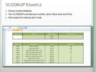 VLOOKUP EXAMPLE
DSHANNON05/08/13
 Using a simple database
 Two VLOOKUP‟s will take part number, return Stock level and Price
 Cell created for entering Item Code
 