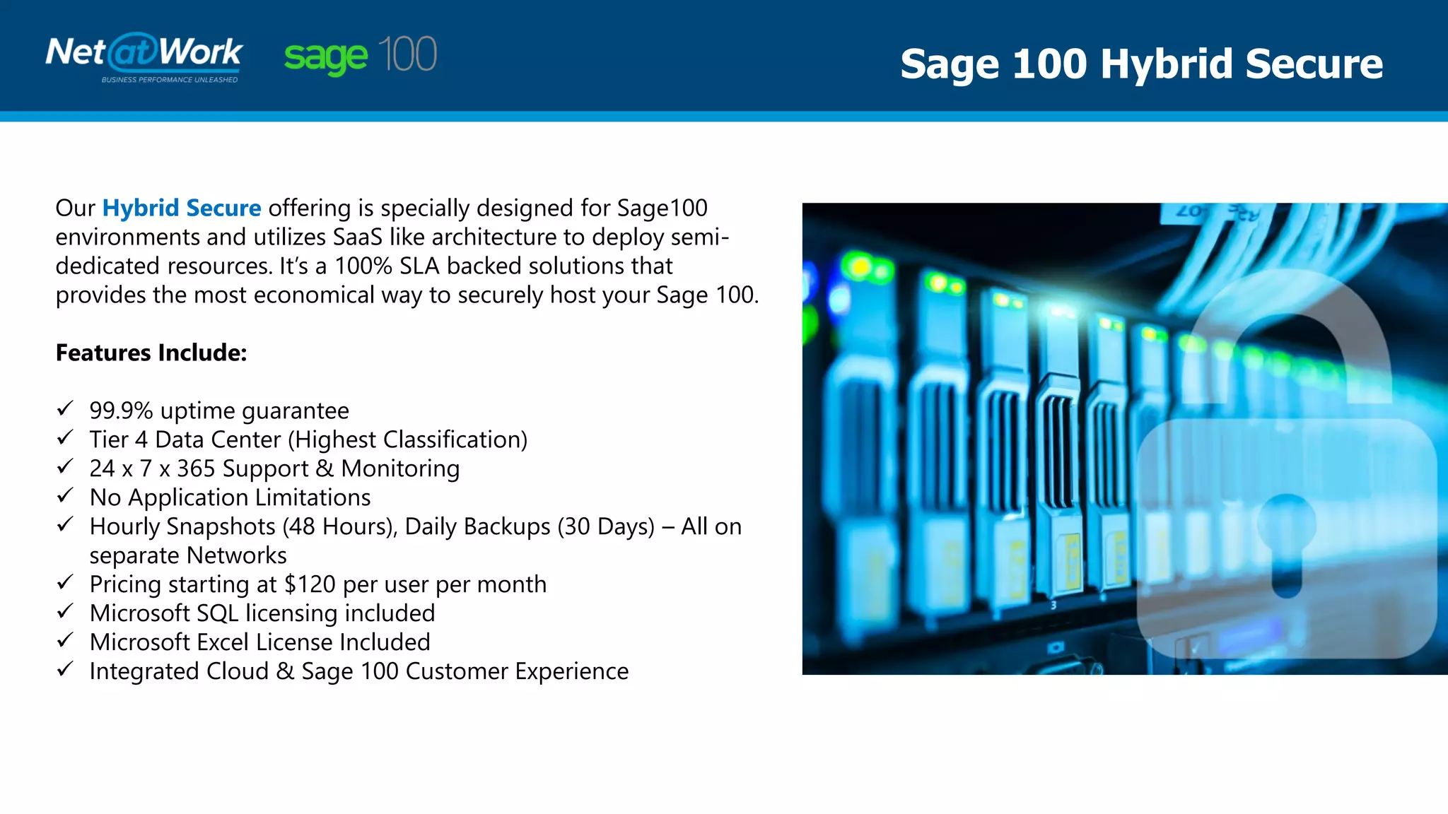 Sage 100 Hybrid Secure
Our Hybrid Secure offering is specially designed for Sage100
environments and utilizes SaaS like architecture to deploy semi-
dedicated resources. It’s a 100% SLA backed solutions that
provides the most economical way to securely host your Sage 100.
Features Include:
✓ 99.9% uptime guarantee
✓ Tier 4 Data Center (Highest Classification)
✓ 24 x 7 x 365 Support & Monitoring
✓ No Application Limitations
✓ Hourly Snapshots (48 Hours), Daily Backups (30 Days) – All on
separate Networks
✓ Pricing starting at $120 per user per month
✓ Microsoft SQL licensing included
✓ Microsoft Excel License Included
✓ Integrated Cloud & Sage 100 Customer Experience
 