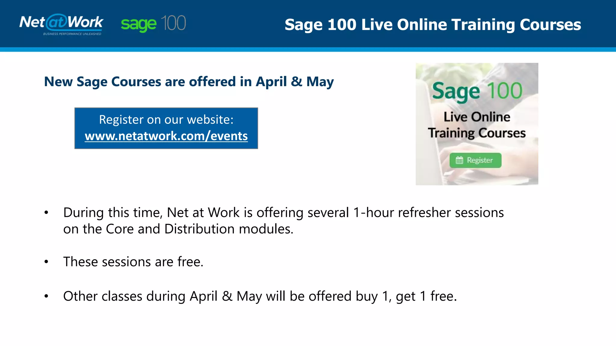 Sage 100 Live Online Training Courses
New Sage Courses are offered in April & May
Register on our website:
www.netatwork.com/events
• During this time, Net at Work is offering several 1-hour refresher sessions
on the Core and Distribution modules.
• These sessions are free.
• Other classes during April & May will be offered buy 1, get 1 free.
 