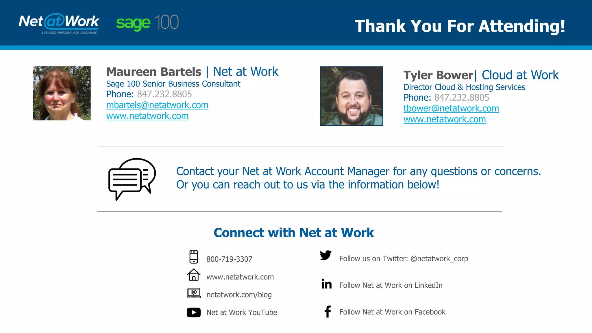 Maureen Bartels | Net at Work
Sage 100 Senior Business Consultant
Phone: 847.232.8805
mbartels@netatwork.com
www.netatwork.com
Connect with Net at Work
800-719-3307
www.netatwork.com
netatwork.com/blog
Net at Work YouTube
Follow us on Twitter: @netatwork_corp
Follow Net at Work on LinkedIn
Follow Net at Work on Facebook
Contact your Net at Work Account Manager for any questions or concerns.
Or you can reach out to us via the information below!
Thank You For Attending!
Tyler Bower| Cloud at Work
Director Cloud & Hosting Services
Phone: 847.232.8805
tbower@netatwork.com
www.netatwork.com
 