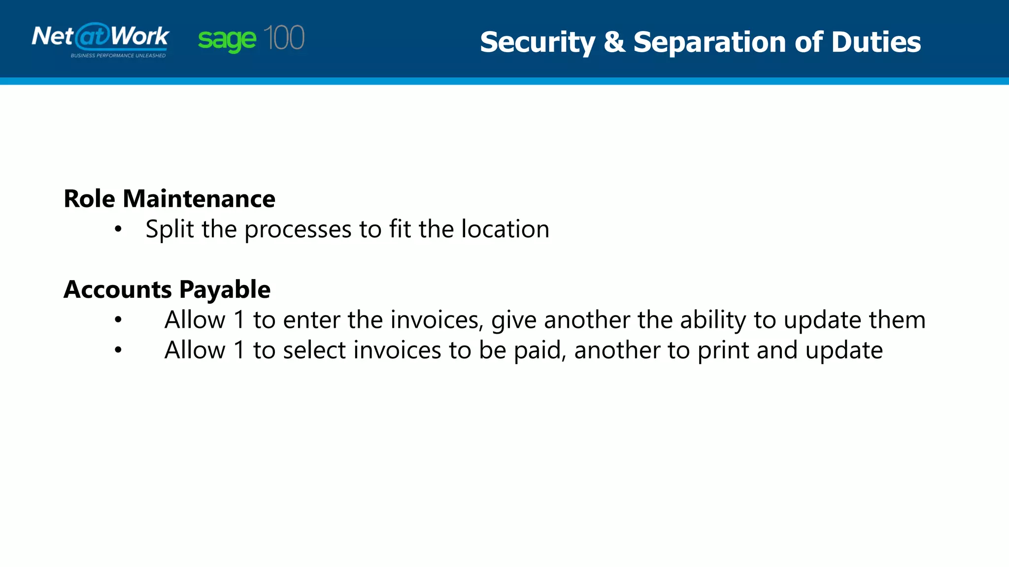 Role Maintenance
• Split the processes to fit the location
Accounts Payable
• Allow 1 to enter the invoices, give another the ability to update them
• Allow 1 to select invoices to be paid, another to print and update
Security & Separation of Duties
 