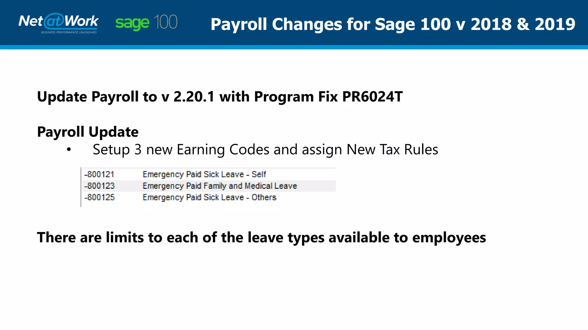 Payroll Changes for Sage 100 v 2018 & 2019
Update Payroll to v 2.20.1 with Program Fix PR6024T
Payroll Update
• Setup 3 new Earning Codes and assign New Tax Rules
There are limits to each of the leave types available to employees
 