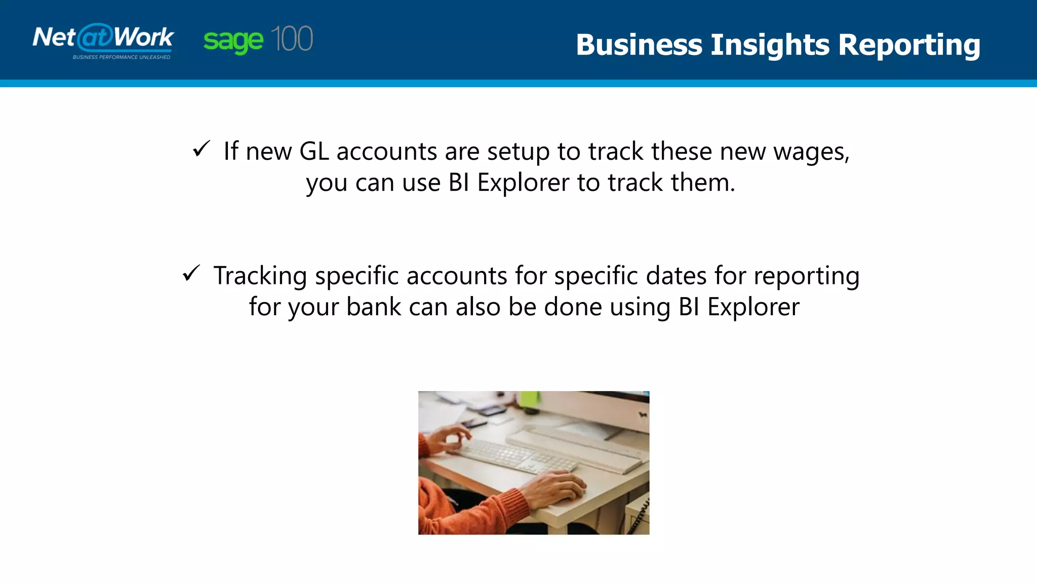 Business Insights Reporting
✓ If new GL accounts are setup to track these new wages,
you can use BI Explorer to track them.
✓ Tracking specific accounts for specific dates for reporting
for your bank can also be done using BI Explorer
 